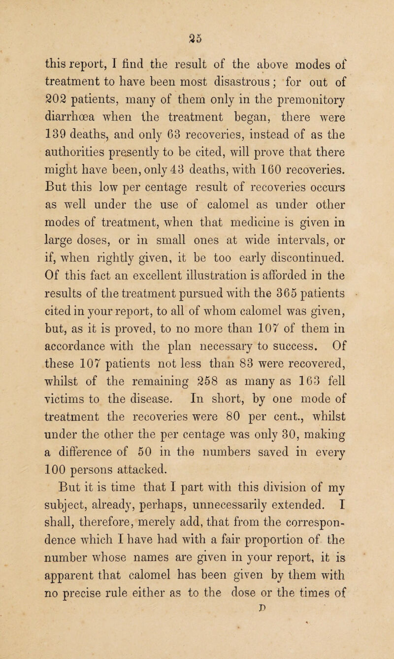 this report, I find the result of the above modes of treatment to have been most disastrous; for out of 202 patients, many of them only in the premonitory diarrhoea when the treatment began, there were 139 deaths, and only 63 recoveries, instead of as the authorities presently to be cited, will prove that there might have been, only 43 deaths, with 160 recoveries. But this low per centage result of recoveries occurs as well under the use of calomel as under other modes of treatment, when that medicine is given in large doses, or in small ones at wide intervals, or if, when rightly given, it be too early discontinued. Of this fact an excellent illustration is afforded in the results of the treatment pursued with the 365 patients cited in your report, to all of whom calomel was given, but, as it is proved, to no more than 107 of them in accordance with the plan necessary to success. Of these 107 patients not less than 83 were recovered, whilst of the remaining 258 as many as 163 fell victims to the disease. In short, by one mode of treatment the recoveries were 80 per cent., whilst under the other the per centage was only 30, making a difference of 50 in the numbers saved in every 100 persons attacked. But it is time that I part with this division of my subject, already, perhaps, unnecessarily extended. 1 shall, therefore, merely add, that from the correspon¬ dence which I have had with a fair proportion of the number whose names are given in your report, it is apparent that calomel has been given by them with no precise rule either as to the dose or the times of p