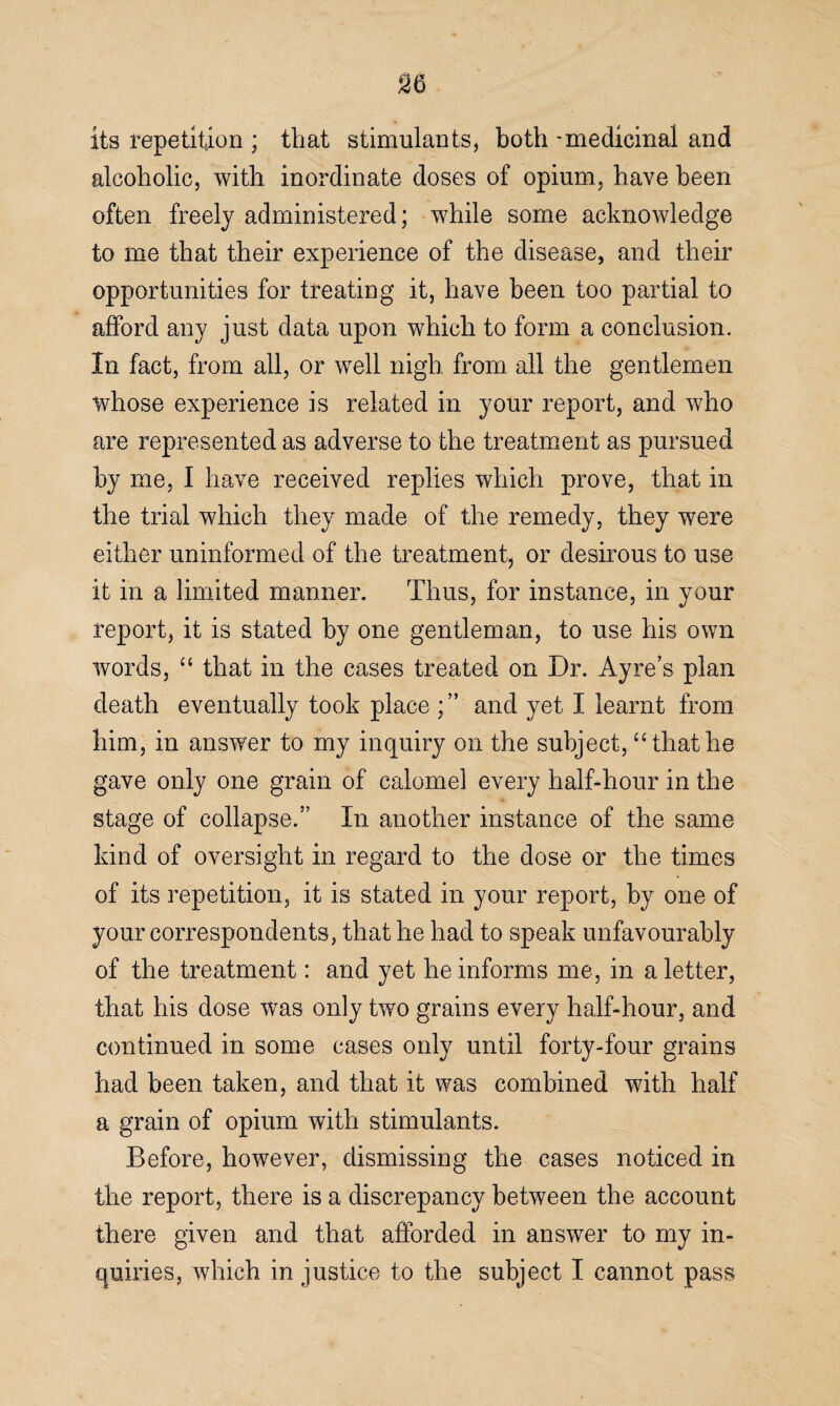 y its repetition ; that stimulants, both -medicinal and alcoholic, with inordinate doses of opium, have been often freely administered; while some acknowledge to me that their experience of the disease, and their opportunities for treating it, have been too partial to afford any just data upon which to form a conclusion. In fact, from all, or well nigh from all the gentlemen whose experience is related in your report, and who are represented as adverse to the treatment as pursued by me, I have received replies which prove, that in the trial which they made of the remedy, they were either uninformed of the treatment, or desirous to use it in a limited manner. Thus, for instance, in your report, it is stated by one gentleman, to use his own words, “ that in the cases treated on Dr. Ay re’s plan death eventually took place and yet I learnt from him, in answer to my inquiry on the subject, “ that he gave only one grain of calomel every half-hour in the stage of collapse.” In another instance of the same kind of oversight in regard to the dose or the times of its repetition, it is stated in your report, by one of your correspondents, that he had to speak unfavourably of the treatment: and yet he informs me, in a letter, that his dose was only two grains every half-hour, and continued in some cases only until forty-four grains had been taken, and that it was combined with half a grain of opium with stimulants. Before, however, dismissing the cases noticed in the report, there is a discrepancy between the account there given and that afforded in answer to my in¬ quiries, which in justice to the subject I cannot pass