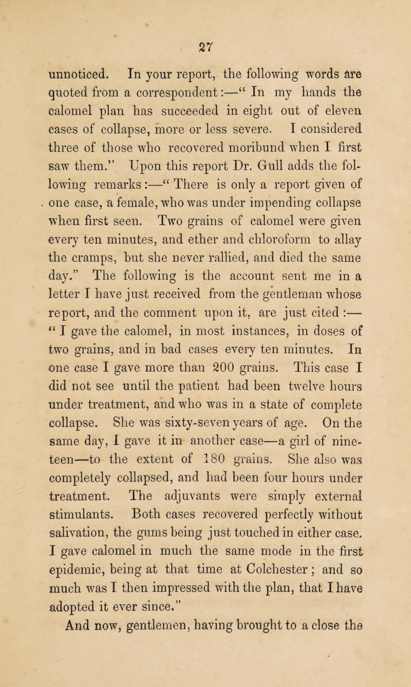 unnoticed. In your report, the following words are quoted from a correspondent:—“ In my hands the calomel plan has succeeded in eight out of eleven cases of collapse, more or less severe. I considered three of those who recovered moribund when I first saw them.” Upon this report Dr. Gull adds the fol¬ lowing remarks :—“ There is only a report given of one case, a female, who was under impending collapse when first seen. Two grains of calomel were given every ten minutes, and ether and chloroform to allay the cramps, but she never rallied, and died the same day.” The following is the account sent me in a letter I have just received from the gentleman whose report, and the comment upon it, are just cited :— “ I gave the calomel, in most instances, in doses of two grains, and in bad cases every ten minutes. In one case I gave more than 200 grains. This case I did not see until the patient had been twelve hours under treatment, and who was in a state of complete collapse. She was sixty-seven years of age. On the same day, I gave it in another case—a girl of nine¬ teen—to the extent of 180 grains. She also was completely collapsed, and had been four hours under treatment. The adjuvants were simply external stimulants. Both cases recovered perfectly without salivation, the gums being just touched in either case. I gave calomel in much the same mode in the first epidemic, being at that time at Colchester; and so much was I then impressed with the plan, that I have adopted it ever since.” And now, gentlemen, having brought to a close the