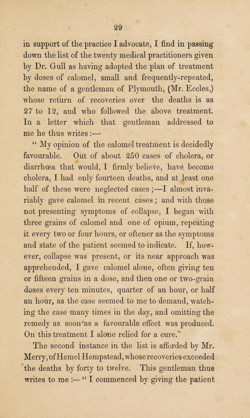 in support of the practice I advocate, I find in passing down the list of the twenty medical practitioners given by Dr. Gull as having adopted the plan of treatment by doses of calomel, small and frequently-repeated, the name of a gentleman of Plymouth, (Mr. Eccles,) whose return of recoveries over the deaths is as 27 to 12, and who followed the above treatment. In a letter which that gentleman addressed to me he thus writes :— “ My opinion of the calomel treatment is decidedly favourable. Out of about 250 cases of cholera, or diarrhoea that would, I firmly believe, have become cholera, I had only fourteen deaths, and at least one half of these were neglected cases ;~I almost inva¬ riably gave calomel in recent cases ; and with those not presenting symptoms of collapse, I began with three grains of calomel and one of opium, repeating it every two or four hours, or oftener as the symptoms and state of the patient seemed to indicate. If, how¬ ever, collapse was present, or its near approach was apprehended, I gave calomel alone, often giving ten or fifteen grains in a dose, and then one or two-grain doses every ten minutes, quarter of an hour, or half an hour, as the case seemed to me to demand, watch¬ ing the case many times in the day, and omitting the remedy as soon'as a favourable effect was produced. On this treatment I alone relied for a cure.” The second instance in the list is afforded by Mr. Merry, of Hemel Hempstead, whose recoveries exceeded the deaths by forty to twelve. This gentleman thus writes to me “ I commenced by giving the patient