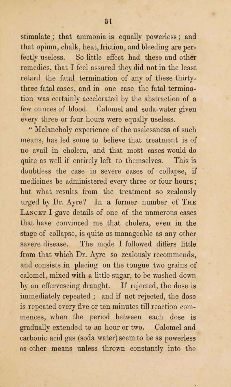 at stimulate; that ammonia is equally powerless; and that opium, chalk, heat, friction, and bleeding are per¬ fectly useless. So little effect had these and other remedies, that I feel assured they did not in the least retard the fatal termination of any of these thirty- three fatal cases, and in one case the fatal termina¬ tion was certainly accelerated by the abstraction of a few ounces of blood. Calomel and soda-water given every three or four hours were equally useless. “ Melancholy experience of the uselessness of such means, has led some to believe that treatment is of no avail in cholera, and that most cases would do quite as well if entirely left to themselves. This is doubtless the case in severe cases of collapse, if medicines be administered every three or four hours; but what results from the treatment so zealously urged by Dr. Ayre? In a former number of The Lancet I gave details of one of the numerous cases that have convinced me that cholera, even in the stage of collapse, is quite as manageable as any other severe disease. The mode I followed differs little from that which Dr. Ayre so zealously recommends, and consists in placing on the tongue two grains of calomel, mixed with a little sugar, to be washed down by an effervescing draught. If rejected, the dose is immediately repeated ; and if not rejected, the dose is repeated every five or ten minutes till reaction com¬ mences, when the period between each dose is gradually extended to an hour or two. Calomel and carbonic acid gas (soda water) seem to be as powerless as other means unless thrown constantly into the