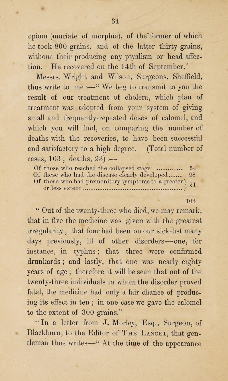 opium (muriate of morphia,), of the'former of which he took 800 grains, and of the latter thirty grains, without their producing any ptyalism or head affec¬ tion. He recovered on the 14th of September.” Messrs. Wright and Wilson, Surgeons, Sheffield, thus write to me:—“ We beg to transmit to you the result of our treatment of cholera, which plan of treatment was adopted from your system of giving small and frequently-repeated doses of calomel, and which you will find, on comparing the number of deaths with the recoveries, to have been successful and satisfactory to a high degree. (Total number of cases, 103; deaths, 23) Of those who reached the collapsed stage .. Of those who had the disease clearly developed. Of those who had premonitory symptoms to a greater or less extent... 54 28 21 103 “ Out of the twenty-three who died, we may remark, that in five the medicine was given with the greatest irregularity ; that four had been on our sick-list many days previously, ill of other disorders—one, for instance, in typhus; that three were confirmed drunkards ; and lastly, that one was nearly eighty years of age ; therefore it will be seen that out of the twenty-three individuals in whom the disorder proved fatal, the medicine had only a fair chance of produc¬ ing its effect in ten ; in one case we gave the calomel to the extent of 300 grains.” “ In a letter from J. Morley, Esq., Surgeon, of Blackburn, to the Editor of The Lancet, that gen¬ tleman thus writes—“ At the time of the appearance