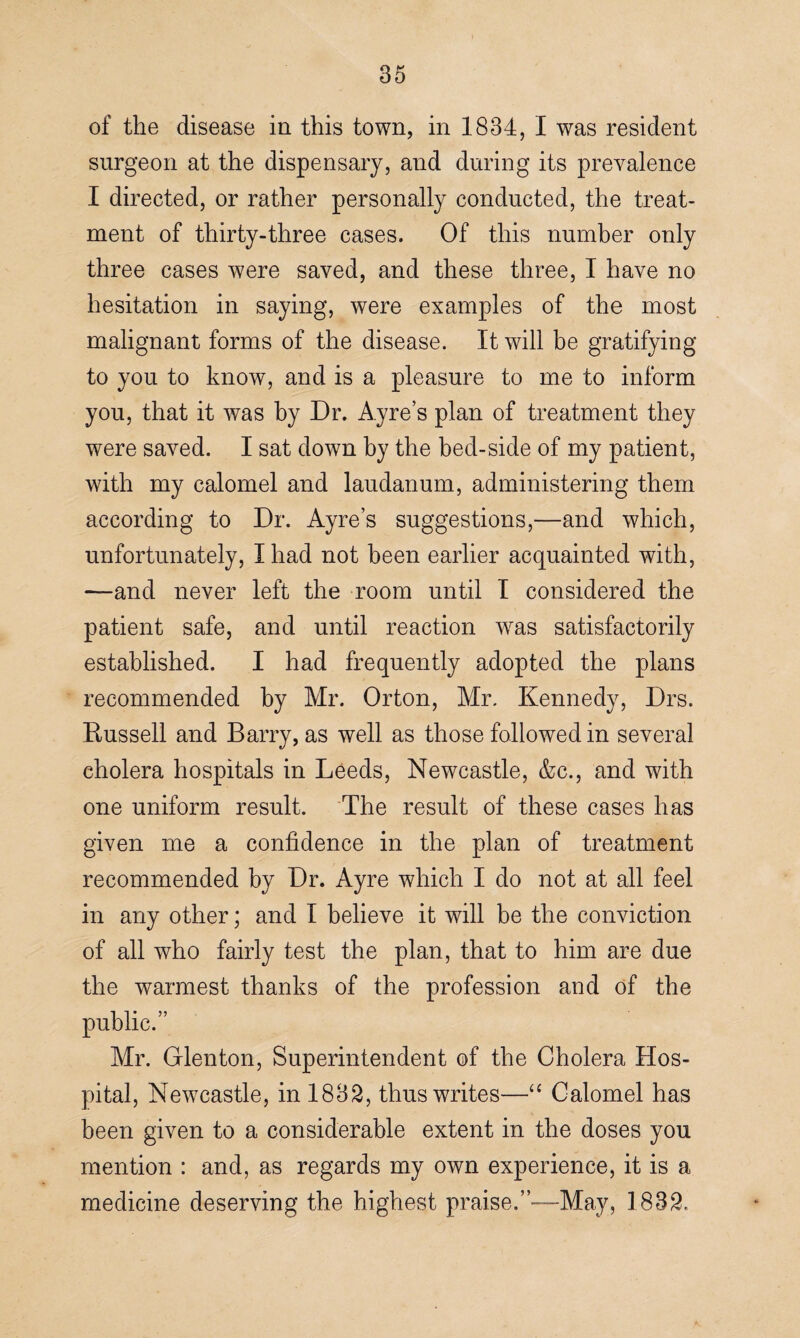 of the disease in this town, in 1834, I was resident surgeon at the dispensary, and during its prevalence I directed, or rather personally conducted, the treat¬ ment of thirty-three cases. Of this number only three cases were saved, and these three, I have no hesitation in saying, were examples of the most malignant forms of the disease. It will be gratifying to you to know, and is a pleasure to me to inform you, that it was by Dr. Ayre’s plan of treatment they were saved. I sat down by the bed-side of my patient, with my calomel and laudanum, administering them according to Dr. Ayre’s suggestions,—and which, unfortunately, I had not been earlier acquainted with, —and never left the room until I considered the patient safe, and until reaction wras satisfactorily established. I had frequently adopted the plans recommended by Mr. Orton, Mr. Kennedy, Drs. Russell and Barry, as well as those followed in several cholera hospitals in Leeds, Newcastle, &c., and with one uniform result. The result of these cases has given me a confidence in the plan of treatment recommended by Dr. Ayre which I do not at all feel in any other; and I believe it will be the conviction of all who fairly test the plan, that to him are due the warmest thanks of the profession and of the public.” Mr. Glenton, Superintendent of the Cholera Hos¬ pital, Newcastle, in 1832, thus writes—“ Calomel has been given to a considerable extent in the doses you mention : and, as regards my own experience, it is a medicine deserving the highest praise.”—-May, 1832.