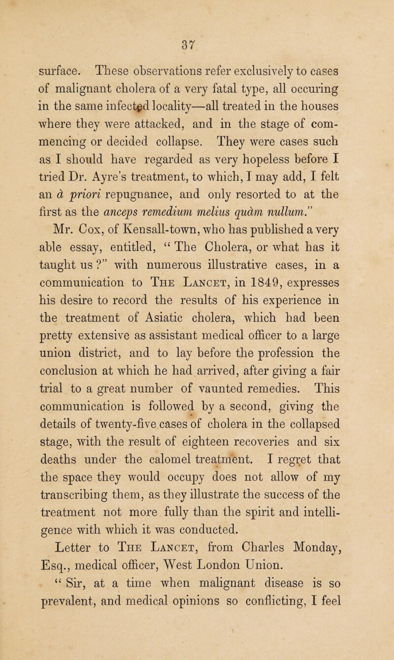 surface. These observations refer exclusively to cases of malignant cholera of a very fatal type, all occuring in the same infected locality—all treated in the houses where they were attacked, and in the stage of com¬ mencing or decided collapse. They were cases such as I should have regarded as very hopeless before I tried Dr. Ayre’s treatment, to which, I may add, I felt an & priori repugnance, and only resorted to at the first as the anceps remedium melius qudm nullum.” Mr. Cox, of Kensall-town, who has published a very able essay, entitled, “ The Cholera, or what has it taught us ?” with numerous illustrative cases, in a communication to The Lancet, in 1849, expresses his desire to record the results of his experience in the treatment of Asiatic cholera, which had been pretty extensive as assistant medical officer to a large union district, and to lay before the profession the conclusion at which he had arrived, after giving a fair trial to a great number of vaunted remedies. This communication is followed by a second, giving the details of twenty-five cases of cholera in the collapsed stage, with the result of eighteen recoveries and six deaths under the calomel treatment. I regret that the space they would occupy does not allow of my transcribing them, as they illustrate the success of the treatment not more fully than the spirit and intelli¬ gence with which it was conducted. Letter to The Lancet, from Charles Monday, Esq., medical officer, West London Union. “ Sir, at a time when malignant disease is so prevalent, and medical opinions so conflicting, I feel