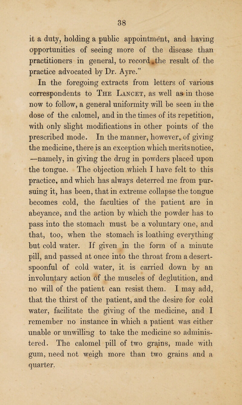 it a duty, holding a public appointment, and having opportunities of seeing more of the disease than practitioners in general, to record,the result of the practice advocated by Dr. Ayre.” In the foregoing extracts from letters of various correspondents to The Lancet, as well as in those now to follow, a general uniformity will be seen in the dose of the calomel, and in the times of its repetition, with only slight modifications in other points of the prescribed mode. In the manner, however, of giving the medicine, there is an exception which merits notice, —namely, in giving the drug in powders placed upon the tongue. The objection which I have felt to this practice, and which has always deterred me from pur¬ suing it, has been, that in extreme collapse the tongue becomes cold, the faculties of the patient are in abeyance, and the action by which the powder has to pass into the stomach must be a voluntary one, and that, too, when the stomach is loathing everything but cold wrater. If given in the form of a minute pill, and passed at once into the throat from a desert- spoonful of cold water, it is carried down by an involuntary action of the muscles of deglutition, and no will of the patient can resist them. I may add, that the thirst of the patient, and the desire for cold water, facilitate the giving of the medicine, and I remember no instance in which a patient was either unable or unwilling to take the medicine so adminis¬ tered. The calomel pill of two grains, made with gum, need not weigh more than two grains and a quarter.