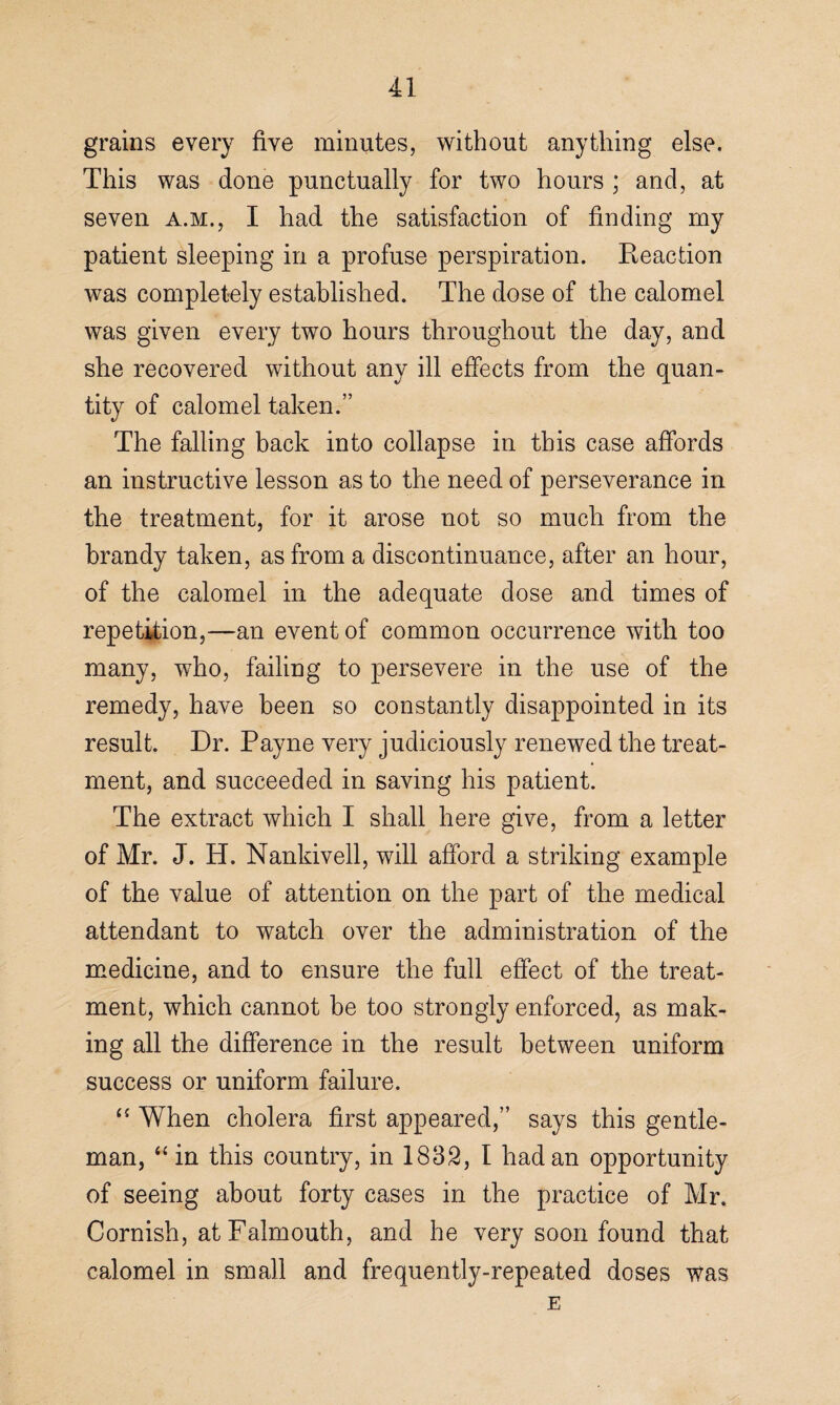 grains every five minutes, without anything else. This was done punctually for two hours ; and, at seven a.m., I had the satisfaction of finding my patient sleeping in a profuse perspiration. Eeaction was completely established. The dose of the calomel was given every two hours throughout the day, and she recovered without any ill effects from the quan¬ tity of calomel taken.” The falling back into collapse in this case affords an instructive lesson as to the need of perseverance in the treatment, for it arose not so much from the brandy taken, as from a discontinuance, after an hour, of the calomel in the adequate dose and times of repetition,—an event of common occurrence with too many, who, failing to persevere in the use of the remedy, have been so constantly disappointed in its result. Dr. Payne very judiciously renewed the treat¬ ment, and succeeded in saving his patient. The extract which I shall here give, from a letter of Mr. J. H. Nankivell, will afford a striking example of the value of attention on the part of the medical attendant to watch over the administration of the medicine, and to ensure the full effect of the treat¬ ment, which cannot be too strongly enforced, as mak¬ ing all the difference in the result between uniform success or uniform failure. “ When cholera first appeared,” says this gentle¬ man, “ in this country, in 1832, I had an opportunity of seeing about forty cases in the practice of Mr. Cornish, at Falmouth, and he very soon found that calomel in small and frequently-repeated doses was E