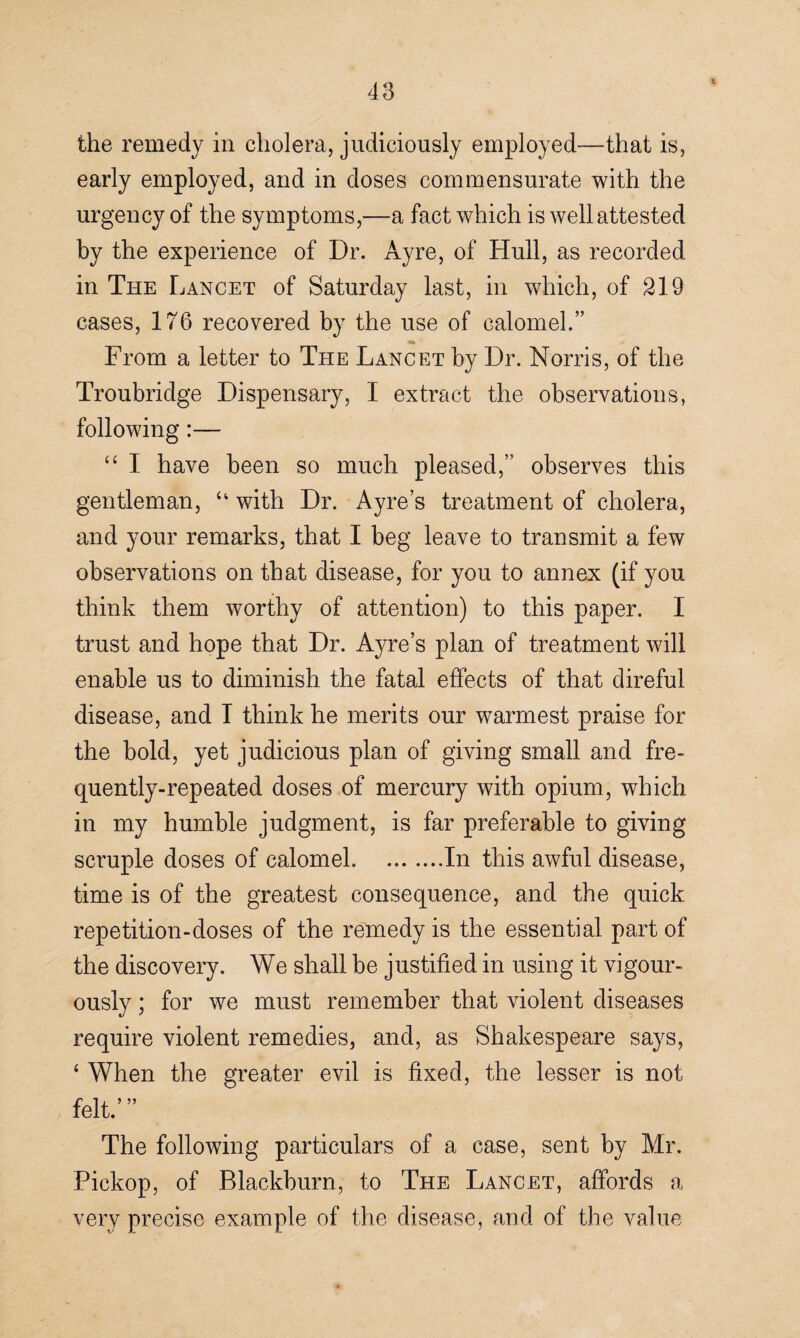 the remedy in cholera, judiciously employed—that is, early employed, and in doses commensurate with the urgency of the symptoms,—a fact which is well attested by the experience of Dr. Ayre, of Hull, as recorded in The Lancet of Saturday last, in which, of 219 cases, 176 recovered by the use of calomel.” From a letter to The Lancet by Dr. Norris, of the Troubridge Dispensary, I extract the observations, following:— “ I have been so much pleased,” observes this gentleman, “ with Dr. Ayres treatment of cholera, and your remarks, that I beg leave to transmit a few observations on that disease, for you to annex (if you think them worthy of attention) to this paper. I trust and hope that Dr. Ayre’s plan of treatment will enable us to diminish the fatal effects of that direful disease, and T think he merits our warmest praise for the bold, yet judicious plan of giving small and fre¬ quently-repeated doses of mercury with opium, which in my humble judgment, is far preferable to giving scruple doses of calomel.In this awful disease, time is of the greatest consequence, and the quick repetition-doses of the remedy is the essential part of the discovery. We shall be justified in using it vigor¬ ously ; for we must remember that violent diseases require violent remedies, and, as Shakespeare says, ‘ When the greater evil is fixed, the lesser is not felt.’” The following particulars of a case, sent by Mr. Pickop, of Blackburn, to The Lancet, affords a very precise example of the disease, and of the value