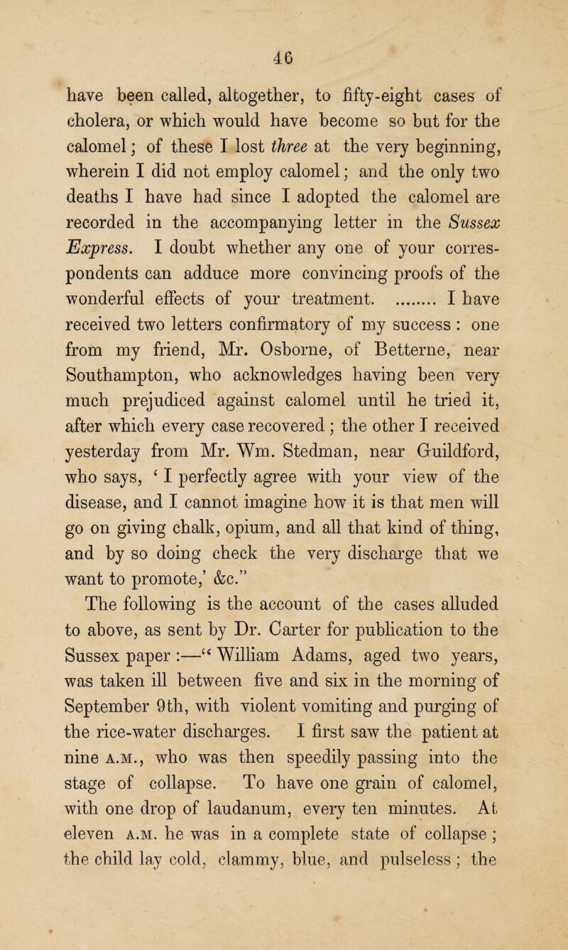 have been called, altogether, to fifty-eight cases of cholera, or which would have become so but for the calomel; of these I lost three at the very beginning, wherein I did not employ calomel; and the only two deaths I have had since I adopted the calomel are recorded in the accompanying letter in the Sussex Express. I doubt whether any one of your corres¬ pondents can adduce more convincing proofs of the wonderful effects of your treatment. I have received two letters confirmatory of my success : one from my friend, Mr. Osborne, of Betterne, near Southampton, who aeknowdedges having been very much prejudiced against calomel until he tried it, after which every case recovered ; the other I received yesterday from Mr. Wm. Stedman, near Guildford, who says, c I perfectly agree with your view of the disease, and I cannot imagine how it is that men will go on giving chalk, opium, and all that kind of thing, and by so doing check the very discharge that we want to promote,’ &c.’s The following is the account of the cases alluded to above, as sent by Dr. Carter for publication to the Sussex paper :—•“ William Adams, aged two years, was taken ill between five and six in the morning of September 9th, with violent vomiting and purging of the rice-water discharges. I first saw the patient at nine a.m., who was then speedily passing into the stage of collapse. To have one grain of calomel, with one drop of laudanum, every ten minutes. At eleven a.m. he was in a complete state of collapse ; the child lay cold, clammy, blue, and pulseless ; the