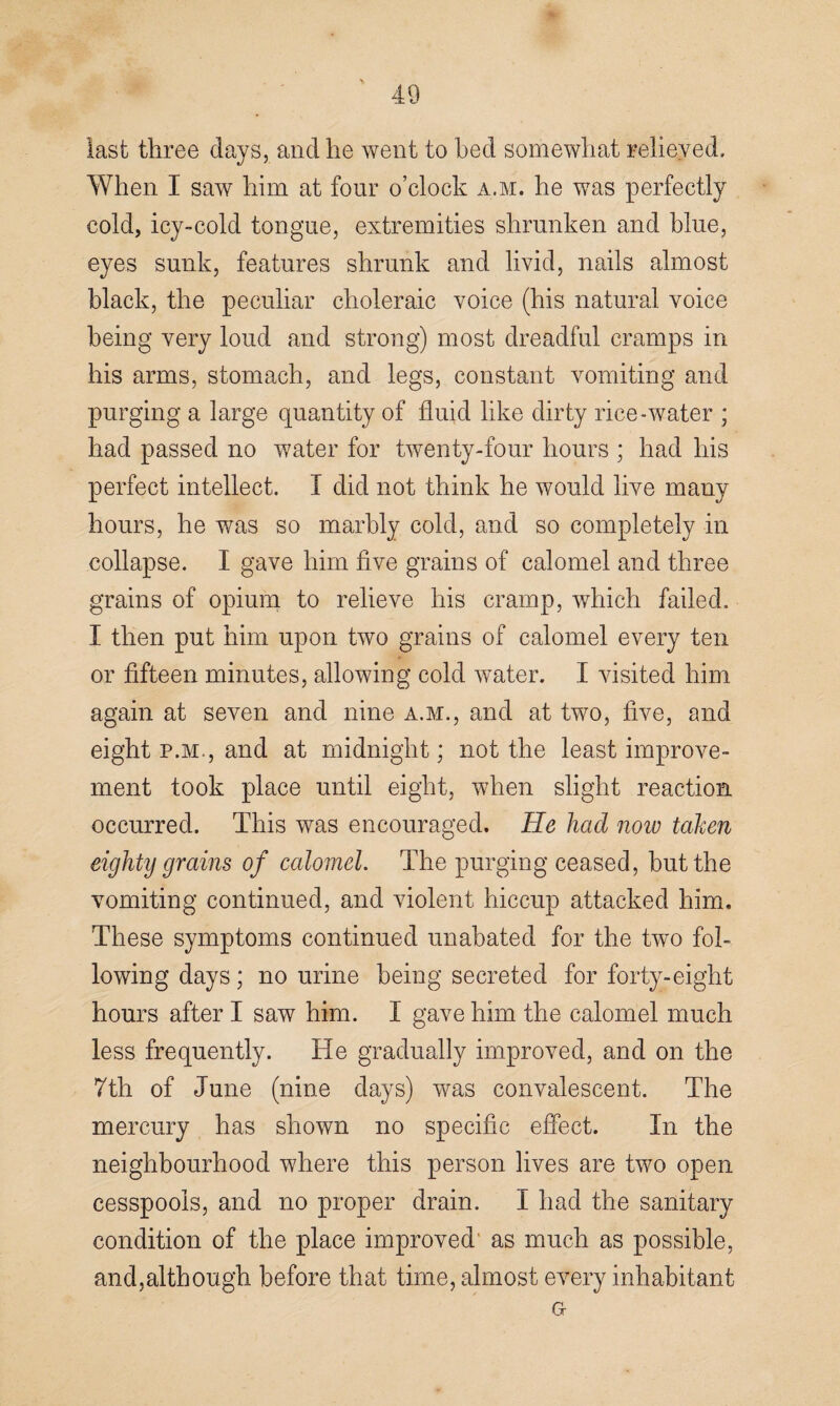 last three days, and he went to bed somewhat relieved. When I saw him at four o’clock a.m. he was perfectly cold, icy-cold tongue, extremities shrunken and blue, eyes sunk, features shrunk and livid, nails almost black, the peculiar choleraic voice (his natural voice being very loud and strong) most dreadful cramps in his arms, stomach, and legs, constant vomiting and purging a large quantity of fluid like dirty rice-water ; had passed no water for twenty-four hours ; had his perfect intellect. I did not think he would live many hours, he was so marbly cold, and so completely in collapse. I gave him five grains of calomel and three grains of opium to relieve his cramp, which failed. I then put him upon two grains of calomel every ten or fifteen minutes, allowing cold water. I visited him again at seven and nine a.m., and at two, five, and eight p.m., and at midnight; not the least improve¬ ment took place until eight, when slight reaction occurred. This was encouraged. He had now taken eighty grains of calomel. The purging ceased, but the vomiting continued, and violent hiccup attacked him. These symptoms continued unabated for the two fol¬ lowing days; no urine being secreted for forty-eight hours after I saw him. I gave him the calomel much less frequently. He gradually improved, and on the 7th of June (nine days) was convalescent. The mercury has shown no specific effect. In the neighbourhood where this person lives are two open cesspools, and no proper drain. I had the sanitary condition of the place improved' as much as possible, and,although before that time, almost every inhabitant o