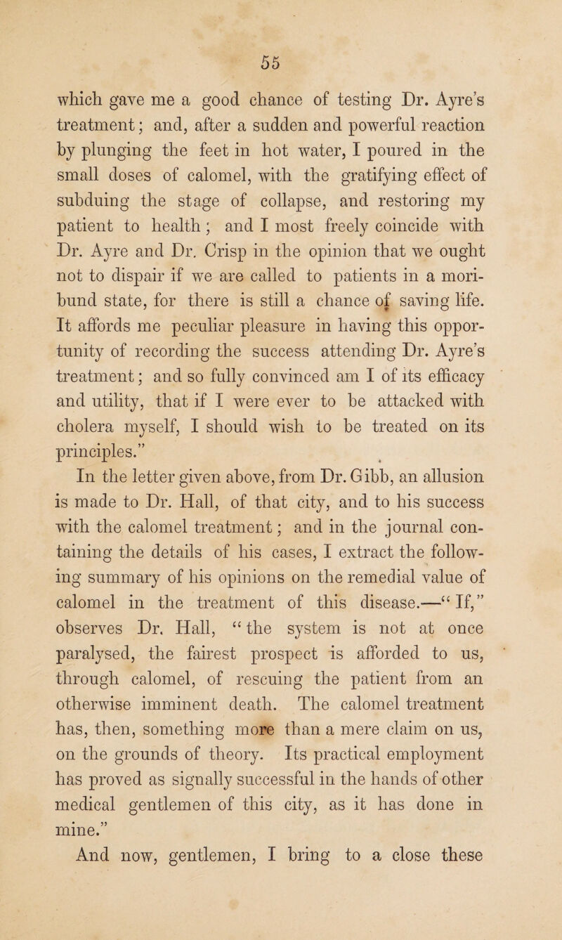 which gave me a good chance of testing Dr. Ayres treatment; and, after a sudden and powerful reaction by plunging the feet in hot water, I poured in the small doses of calomel, with the gratifying effect of subduing the stage of collapse, and restoring my patient to health ; and I most freely coincide with Dr. Ayre and Dr. Crisp in the opinion that we ought not to dispair if we are called to patients in a mori¬ bund state, for there is still a chance of saving life. It affords me peculiar pleasure in having this oppor¬ tunity of recording the success attending Dr. Ayre’s treatment; and so fully convinced am I of its efficacy and utility, that if I were ever to be attacked with cholera myself, I should wish to be treated on its principles.” In the letter given above, from Dr. Gibb, an allusion is made to Dr. Hall, of that city, and to his success with the calomel treatment; and in the journal con¬ taining the details of his cases, I extract the follow¬ ing summary of his opinions on the remedial value of calomel in the treatment of this disease.—“If,” observes Dr. Hall, “ the system is not at once paralysed, the fairest prospect is afforded to us, through calomel, of rescuing the patient from an otherwise imminent death. The calomel treatment has, then, something more than a mere claim on us, on the grounds of theory. Its practical employment has proved as signally successful in the hands of other medical gentlemen of this city, as it has done in mine.” And now, gentlemen, I bring to a close these