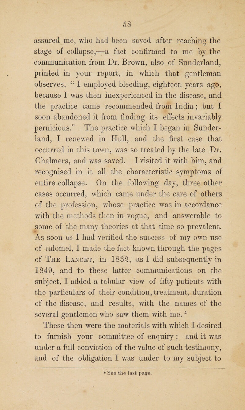 assured me, who had been saved after reaching the stage of collapse,—a fact confirmed to me by the communication from Dr. Brown, also of Sunderland, printed in your report, in which that gentleman observes, “ I employed bleeding, eighteen years ago, because I was then inexperienced in the disease, and the practice came recommended from India; but I soon abandoned it from finding its effects invariably pernicious.” The practice which X began in Sunder¬ land, I renewed in Hull, and the first case that occurred in this town, was so treated by the late Dr. Chalmers, and was saved. I visited it with him, and recognised in it all the characteristic symptoms of entire collapse. On the following day, three other cases occurred, which came under the care of others of the profession, whose practice was in accordance with the methods then in vogue, and answerable to some of the many theories at that time so prevalent. As soon as I had verified the success of my own use of calomel, I made the fact known through the pages of The Lancet, in 1832, as I did subsequently in 1849, and to these latter communications on the subject, I added a tabular view of fifty patients with the particulars of their condition, treatment, duration of the disease, and results, with the names of the several gentlemen who saw them with me. * These then were the materials with which I desired to furnish your committee of enquiry ; and it was under a full conviction of the value of such testimony, and of the obligation I was under to my subject to * See the last page.