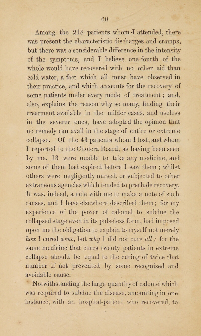 Among the 318 patients whom-I attended, there was present the characteristic discharges and cramps, but there was a considerable difference in the intensity of the symptoms, and I believe one-fourth of the whole would have recovered with no other aid than cold water, a fact which all must have observed in their practice, and which accounts for the recovery of some patients under every mode of treatment; and, also, explains the reason why so many, finding their treatment available in the milder cases, and useless in the severer ones, have adopted the opinion that no remedy can avail in the stage of entire or extreme collapse. Of the 43 patients whom I lost, and whom I reported to the Cholera Board, as having been seen by me, 13 were unable to take any medicine, and some of them had expired before I saw them ; whilst others were negligently nursed, or subjected to other extraneous agencies which tended to preclude recovery. It was, indeed, a rule with me to make a note of such causes, and I have elsewhere described them; for my experience of the power of calomel to subdue the collapsed stage even in its pulseless form, had imposed upon me the obligation to explain to myself not merely how I cured some, but why I did not cure all; for the same medicine that cures twenty patients in extreme collapse should be equal to the curing of twice that number if not prevented by some recognised and avoidable cause. Notwithstanding the large quantity of calomel which was required to subdue the disease, amounting in one instance, with an hospital-patient who recovered, to