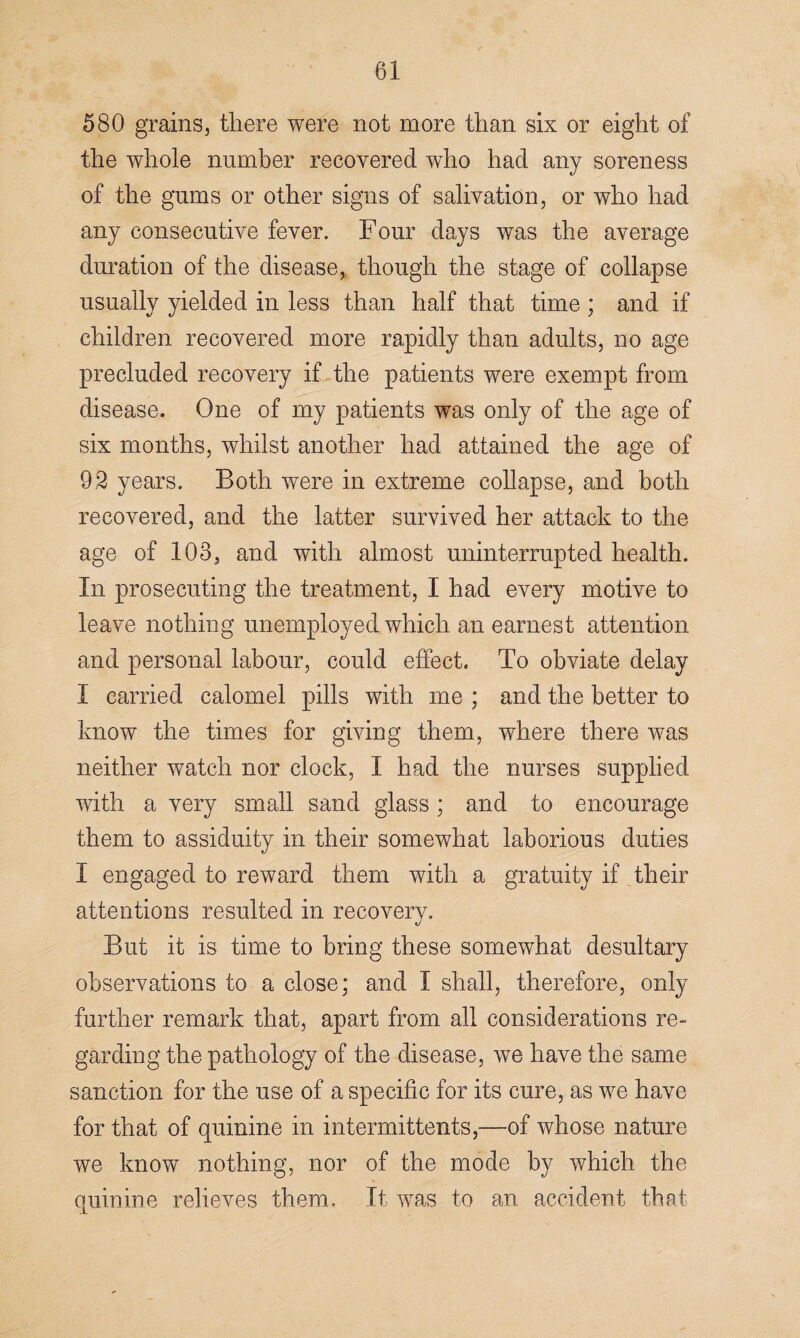 580 grains, there were not more than six or eight of the whole number recovered who had any soreness of the gums or other signs of salivation, or who had any consecutive fever. Four days was the average duration of the disease, though the stage of collapse usually yielded in less than half that time ; and if children recovered more rapidly than adults, no age precluded recovery if the patients were exempt from disease. One of my patients was only of the age of six months, whilst another had attained the age of 92 years. Both were in extreme collapse, and both recovered, and the latter survived her attack to the age of 103, and with almost uninterrupted health. In prosecuting the treatment, I had every motive to leave nothing unemployed which an earnest attention and personal labour, could effect. To obviate delay I carried calomel pills with me ; and the better to know the times for giving them, where there was neither watch nor clock, I had the nurses supplied with a very small sand glass; and to encourage them to assiduity in their somewhat laborious duties I engaged to reward them with a gratuity if their attentions resulted in recovery. But it is time to bring these somewhat desultary observations to a close; and I shall, therefore, only further remark that, apart from all considerations re¬ garding the pathology of the disease, we have the same sanction for the use of a specific for its cure, as we have for that of quinine in intermittents,—of whose nature we know nothing, nor of the mode by which the quinine relieves them. It was to an accident that