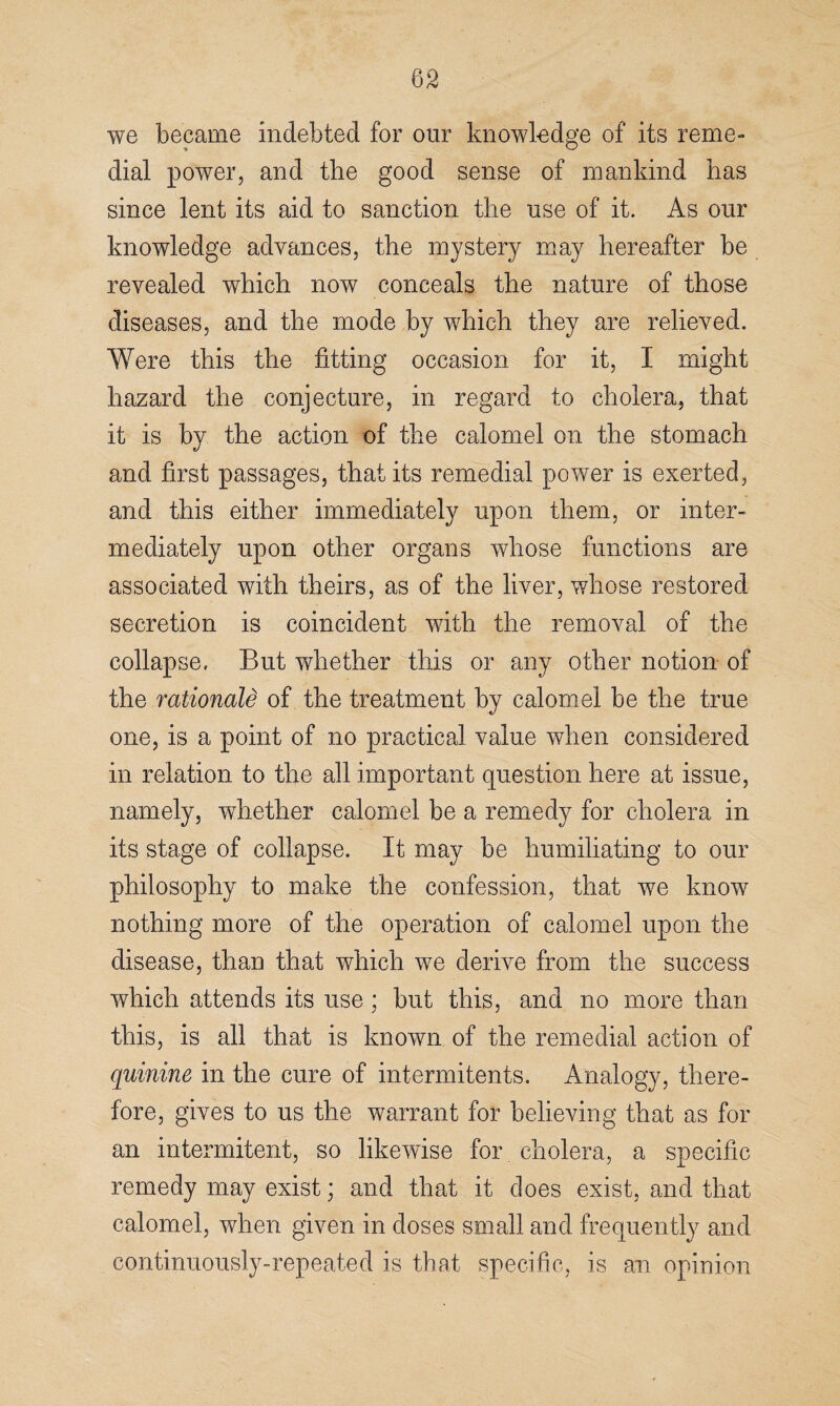 we became indebted for our knowledge of its reme¬ dial power, and the good sense of mankind has since lent its aid to sanction the use of it. As our knowledge advances, the mystery may hereafter be revealed which now conceals the nature of those diseases, and the mode by which they are relieved. Were this the fitting occasion for it, I might hazard the conjecture, in regard to cholera, that it is by the action of the calomel on the stomach and first passages, that its remedial power is exerted, and this either immediately upon them, or inter¬ mediately upon other organs whose functions are associated with theirs, as of the liver, whose restored secretion is coincident with the removal of the collapse, But whether this or any other notion of the rationale of the treatment by calomel be the true one, is a point of no practical value when considered in relation to the all important question here at issue, namely, whether calomel be a remedy for cholera in its stage of collapse. It may be humiliating to our philosophy to make the confession, that we know nothing more of the operation of calomel upon the disease, than that which we derive from the success which attends its use ; but this, and no more than this, is all that is known of the remedial action of quinine in the cure of intermitents. Analogy, there¬ fore, gives to us the warrant for believing that as for an intermitent, so likewise for cholera, a specific remedy may exist; and that it does exist, and that calomel, when given in doses small and frequently and continuously-repeated is that specific, is an opinion