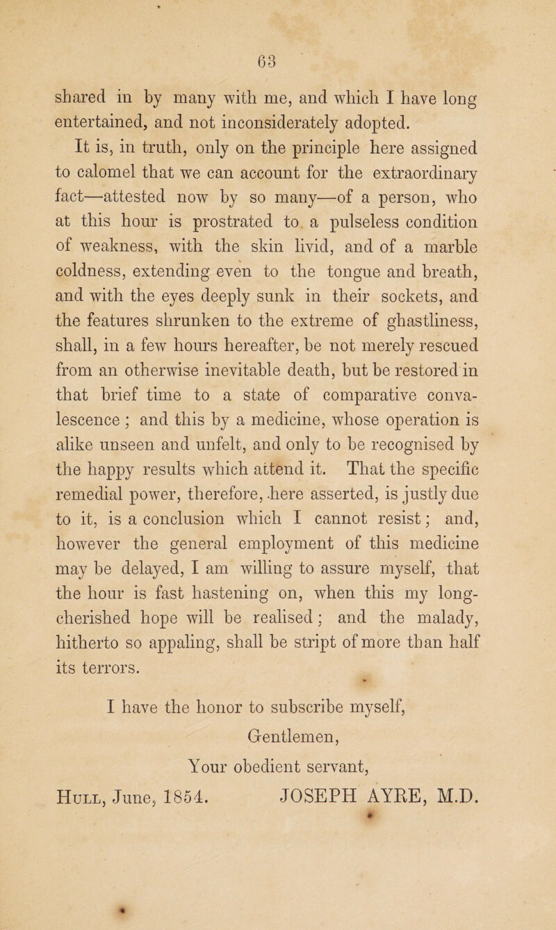 shared in by many with me, and which I have long entertained, and not inconsiderately adopted. It is, in truth, only on the principle here assigned to calomel that we can account for the extraordinary fact—attested now by so many—of a person, who at this hour is prostrated to a pulseless condition of weakness, with the skin livid, and of a marble coldness, extending even to the tongue and breath, and with the eyes deeply sunk in their sockets, and the features shrunken to the extreme of ghastliness, shall, in a few hours hereafter, he not merely rescued from an otherwise inevitable death, but be restored in that brief time to a state of comparative conva¬ lescence ; and this by a medicine, whose operation is alike unseen and unfelt, and only to be recognised by the happy results which attend it. That the specific remedial power, therefore, here asserted, is justly due to it, is a conclusion which I cannot resist; and, however the general employment of this medicine may be delayed, I am willing to assure myself, that the hour is fast hastening on, when this my long- cherished hope will be realised; and the malady, hitherto so appaling, shall be stript of more than half its terrors. I have the honor to subscribe myself, Gentlemen, Your obedient servant, Hull, June, 1854. JOSEPH AY RE, M.D. % m