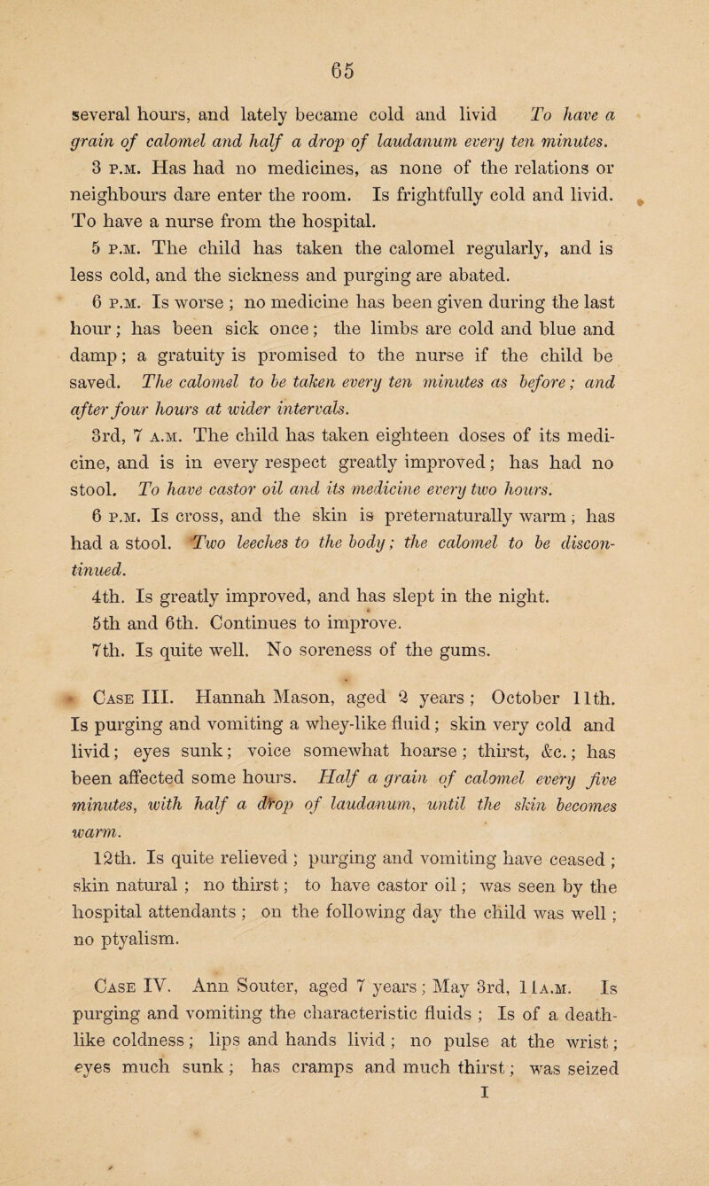 several hours, and lately became cold and livid To have a grain of calomel and half a drop of laudanum every ten minutes. 3 p.m. Has had no medicines, as none of the relations or neighbours dare enter the room. Is frightfully cold and livid. To have a nurse from the hospital. 5 p.m. The child has taken the calomel regularly, and is less cold, and the sickness and purging are abated. 6 p.m. Is worse ; no medicine has been given during the last hour; has been sick once; the limbs are cold and blue and damp; a gratuity is promised to the nurse if the child be saved. The calomel to be taken every ten minutes as before; and after four hours at ivider intervals. 3rd, 7 a.m. The child has taken eighteen doses of its medi¬ cine, and is in every respect greatly improved; has had no stool. To have castor oil and its medicine every two hours. 6 p.m. Is cross, and the skin is preternaturally warm; has had a stool. Two leeches to the body; the calomel to be discon¬ tinued. 4th. Is greatly improved, and has slept in the night. ft 5th and 6th. Continues to improve. 7th. Is quite well. No soreness of the gums. I Case III. Hannah Mason, aged 2 years; October 11th. Is purging and vomiting a whey-like fluid; skin very cold and livid; eyes sunk; voice somewhat hoarse ; thirst, &c.; has been affected some hours. Half a grain of calomel every five minutes, with half a drop of laudanum, until the skin becomes warm. 12th. Is quite relieved ; purging and vomiting have ceased ; skin natural ; no thirst; to have castor oil; was seen by the hospital attendants ; on the following day the child was well; no ptyalism. Case IV. Ann Souter, aged 7 years; May 3rd, 11a.m. Is purging and vomiting the characteristic fluids ; Is of a death¬ like coldness; lips and hands livid ; no pulse at the wrist; eyes much sunk; has cramps and much thirst; was seized I