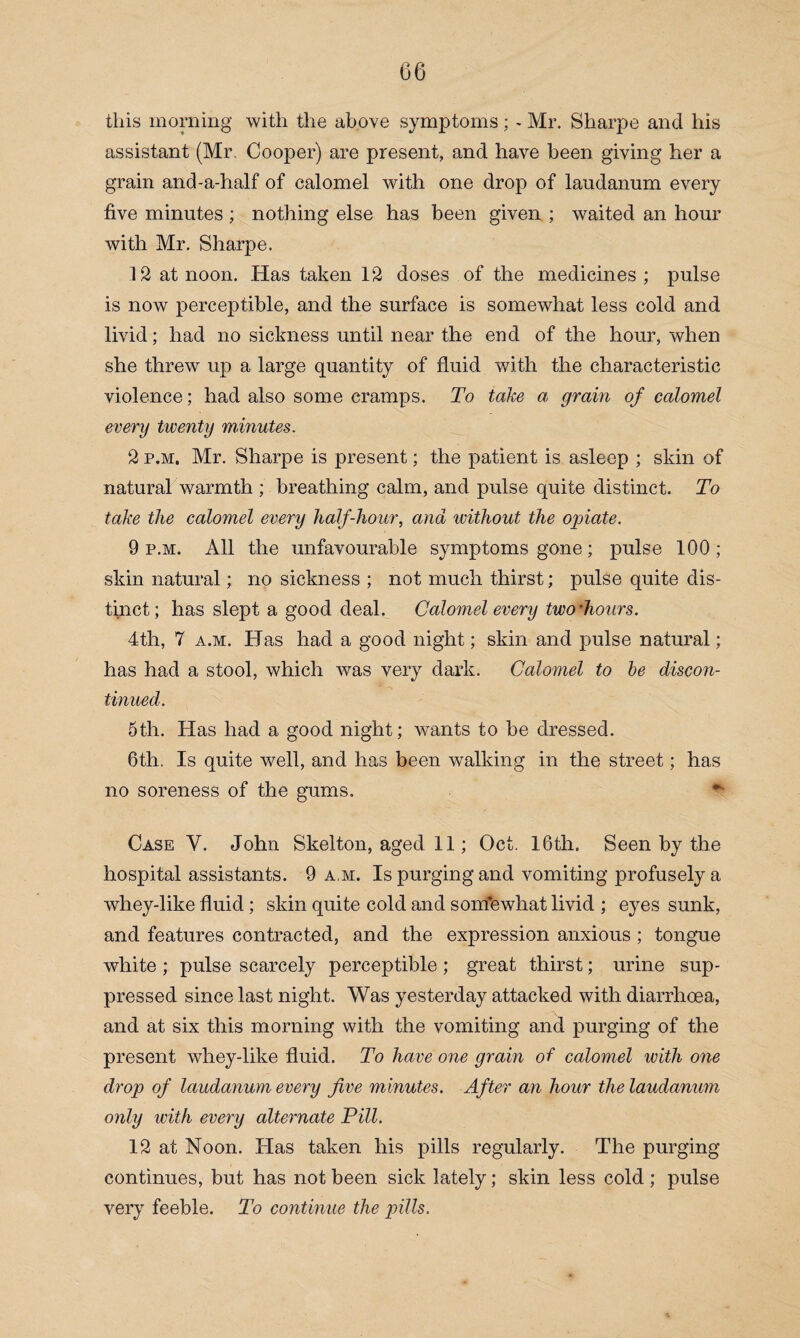 this morning with the above symptoms ; - Mr. Sharpe and his assistant (Mr. Cooper) are present, and have been giving her a grain and-a-half of calomel with one drop of laudanum every five minutes ; nothing else has been given ; waited an hour with Mr. Sharpe. 12 at noon. Has taken 12 doses of the medicines ; pulse is now perceptible, and the surface is somewhat less cold and livid; had no sickness until near the end of the hour, when she threw up a large quantity of fluid with the characteristic violence; had also some cramps. To take a grain of calomel every twenty minutes. 2 p.m. Mr. Sharpe is present; the patient is asleep ; skin of natural warmth ; breathing calm, and pulse quite distinct. To take the calomel every half-liour, and without the opiate. 9 p.m. All the unfavourable symptoms gone; pulse 100; skin natural; no sickness ; not much thirst; pulse quite dis¬ tinct; has slept a good deal. Calomel every two’hours. 4th, 7 a.m. Has had a good night; skin and pulse natural; has had a stool, which was very dark. Calomel to be discon¬ tinued. 5th. Has had a good night; wants to be dressed. 6th. Is quite well, and has been walking in the street; has no soreness of the gums. Case Y. John Skelton, aged 11; Oct. 16th. Seen by the hospital assistants. 9 a m. Is purging and vomiting profusely a whey-like fluid; skin quite cold and sonfewhat livid ; eyes sunk, and features contracted, and the expression anxious ; tongue white ; pulse scarcely perceptible ; great thirst; urine sup¬ pressed since last night. Was yesterday attacked with diarrhoea, and at six this morning with the vomiting and purging of the present whey-like fluid. To have one grain of calomel with one drop of laudanum every five minutes. After an hour the laudanum only with every alternate Pill. 12 at Noon. Has taken his pills regularly. The purging continues, but has not been sick lately; skin less cold; pulse very feeble. To continue the pills.