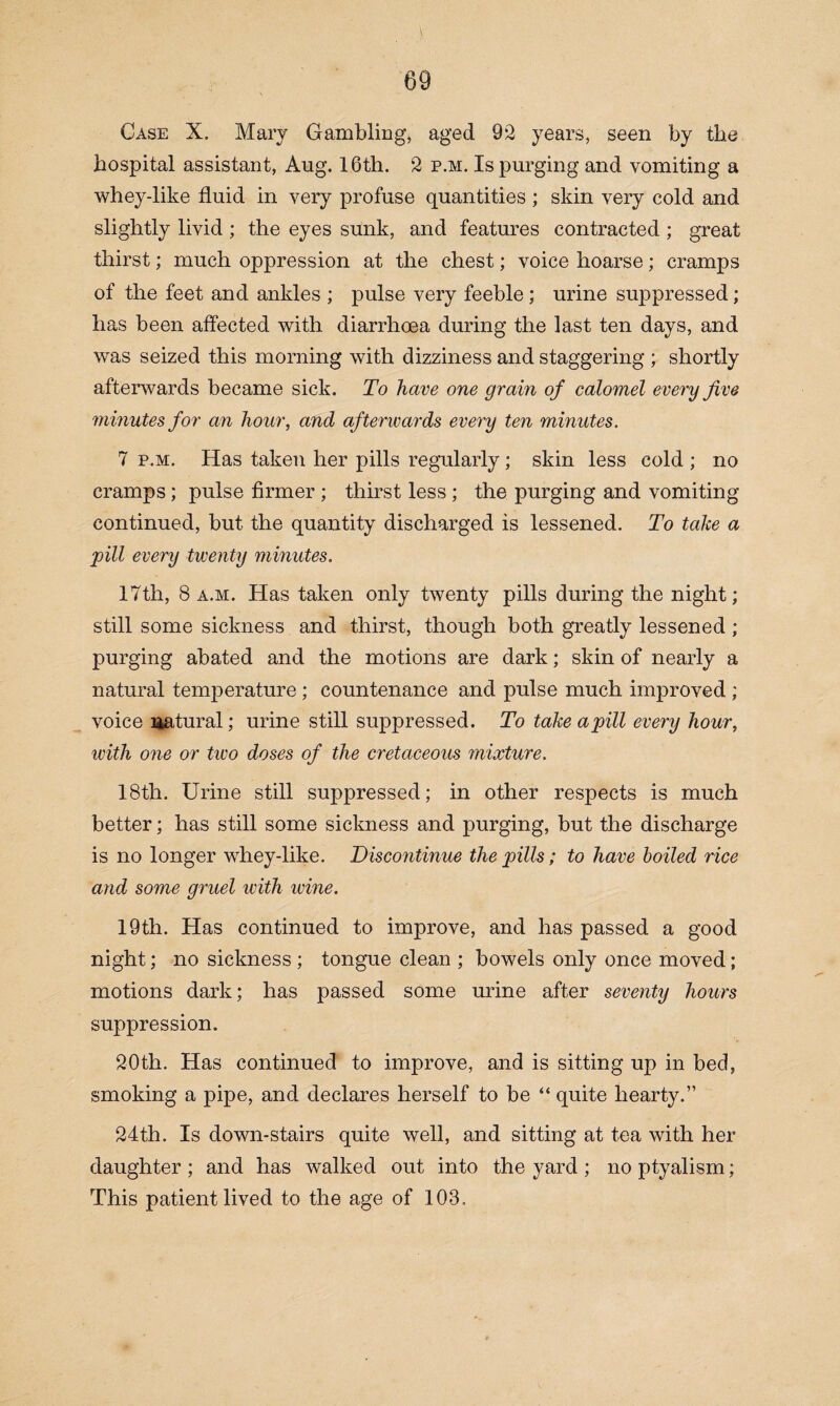 Case X. Mary Gambling, aged 92 years, seen by the hospital assistant, Aug. 16th. 2 p.m. Is purging and vomiting a whey-like fluid in very profuse quantities ; skin very cold and slightly livid ; the eyes sunk, and features contracted ; great thirst; much oppression at the chest; voice hoarse; cramps of the feet and ankles ; pulse very feeble ; urine suppressed; has been affected with diarrhoea during the last ten days, and was seized this morning with dizziness and staggering ; shortly afterwards became sick. To have one grain of calomel every Jive minutes for an hour, and afterwards every ten minutes. 7 p.m. Has taken her pills regularly ; skin less cold ; no cramps; pulse firmer ; thirst less ; the purging and vomiting continued, but the quantity discharged is lessened. To take a pill every twenty minutes. 17th, 8 a.m. Has taken only twenty pills during the night; still some sickness and thirst, though both greatly lessened ; purging abated and the motions are dark; skin of nearly a natural temperature ; countenance and pulse much improved ; voice Ekatural; urine still suppressed. To take a pill every hour, with one or two doses of the cretaceous mixture. 18th. Urine still suppressed; in other respects is much better; has still some sickness and purging, but the discharge is no longer whey-like. Discontinue the pills; to have boiled rice and some gruel with wine. 19th. Has continued to improve, and has passed a good night; no sickness ; tongue clean ; bowels only once moved; motions dark; has passed some urine after seventy hours suppression. 20th. Has continued to improve, and is sitting up in bed, smoking a pipe, and declares herself to be “ quite hearty.” 24th. Is down-stairs quite well, and sitting at tea with her daughter ; and has walked out into the yard ; no ptyalism; This patient lived to the age of 103.