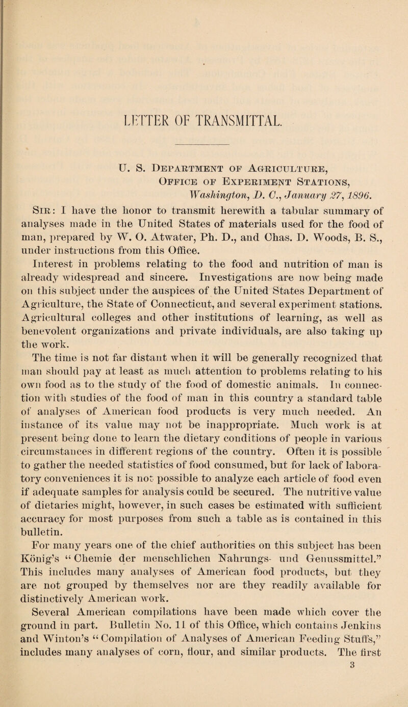 LETTER OF TRANSMITTAL U. S. Department of Agriculture, Office of Experiment Stations, Washington, D. (7., January 27,1896. Sir: I have the honor to transmit herewith a tabular summary of analyses made in the United States of materials used for the food of man, prepared by W. O. Atwater, Ph. D., and Ohas. D. Woods, B. S., under instructions from this Office. Interest in problems relating to the food and nutrition of man is already widespread and sincere. Investigations are now being made on this subject under the auspices of the United States Department of Agriculture, the State of Connecticut, and several experiment stations. Agricultural colleges and other institutions of learning, as well as benevolent organizations and private individuals, are also taking up the work. The time is not far distant when it will be generally recognized that man should pay at least as much attention to problems relating to his own food as to the study of the food of domestic animals. In connec¬ tion with studies of the food of man in this country a standard table of analyses of American food products is very much needed. An instance of its value may not be inappropriate. Much work is at present being done to learn the dietary conditions of people in various circumstances in different regions of the country. Often it is possible to gather the needed statistics of food consumed, but for lack of labora¬ tory conveniences it is not possible to analyze each article of food even if adequate samples for analysis could be secured. The nutritive value of dietaries might, however, in such cases be estimated with sufficient accuracy for most jiurposes from such a table as is contained in this bulletin. For many years one of the chief authorities on this subject has been Konig’s u Chernie der menschlichen Nahrungs- und Genussmittel.” This includes many analyses of American food products, but they are not grouped by themselves nor are they readily available for distinctively American work. Several American compilations have been made which cover the ground in part. Bulletin No. 11 of this Office, which contains Jenkins and Winton’s u Compilation of Analyses of American Feeding Stuffs,” includes many analyses of corn, hour, and similar products. The first