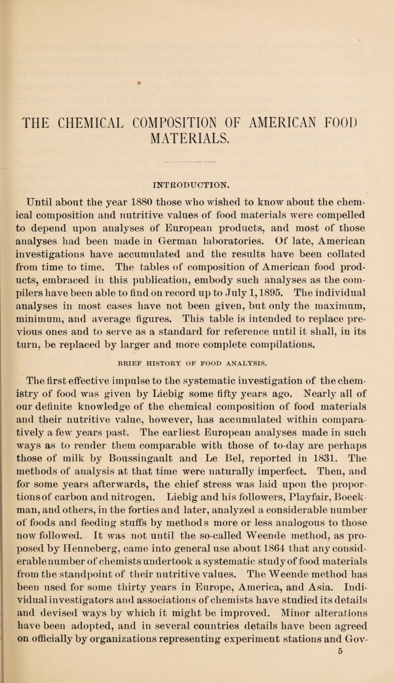 THE CHEMICAL COMPOSITION OF AMERICAN FOOD MATERIALS. INTRODUCTION. Until about the year 1880 those who wished to know about the chem¬ ical composition and nutritive values of food materials were compelled to depend upon analyses of European products, and most of those analyses had been made in German laboratories. Of late, American investigations have accumulated and the results have been collated from time to time. The tables of composition of American food prod¬ ucts, embraced in this publication, embody such analyses as the com¬ pilers have been able to find on record up to July 1,1895. The individual analyses in most cases have not been given, but only the maximum, minimum, and average figures. This table is intended to replace pre¬ vious ones and to serve as a standard for reference until it shall, in its turn, be replaced by larger and more complete compilations. BRIEF HISTORY OF FOOD ANALYSIS. The first effective impulse to the systematic investigation of the chem¬ istry of food was given by Liebig some fifty years ago. Nearly all of our definite knowledge of the chemical composition of food materials and their nutritive value, however, has accumulated within compara¬ tively a few years past. The earliest European analyses made in such ways as to render them comparable with those of to-day are perhaps those of milk by Boussingault and Le Bel, reported in 1831. The methods of analysis at that time were naturally imperfect. Then, and for some years afterwards, the chief stress was laid upon the propor¬ tions of carbon and nitrogen. Liebig and his followers, Playfair, Boeck man, and others, in the forties and later, analyzed a considerable number of foods and feeding stuffs by methods more or less analogous to those now followed. It was not until the so-called Weende method, as pro¬ posed by Henneberg, came into general use about 1864 that any consid- erablenumber of chemists undertook a systematic study of food materials from the standpoint of their nutritive values. The Weende method has been used for some thirty years in Europe, America, and Asia. Indi¬ vidual investigators and associations of chemists have studied its details and devised ways by which it might be improved. Minor alterations have been adopted, and in several countries details have been agreed on officially by organizations representing experiment stations and Gov-