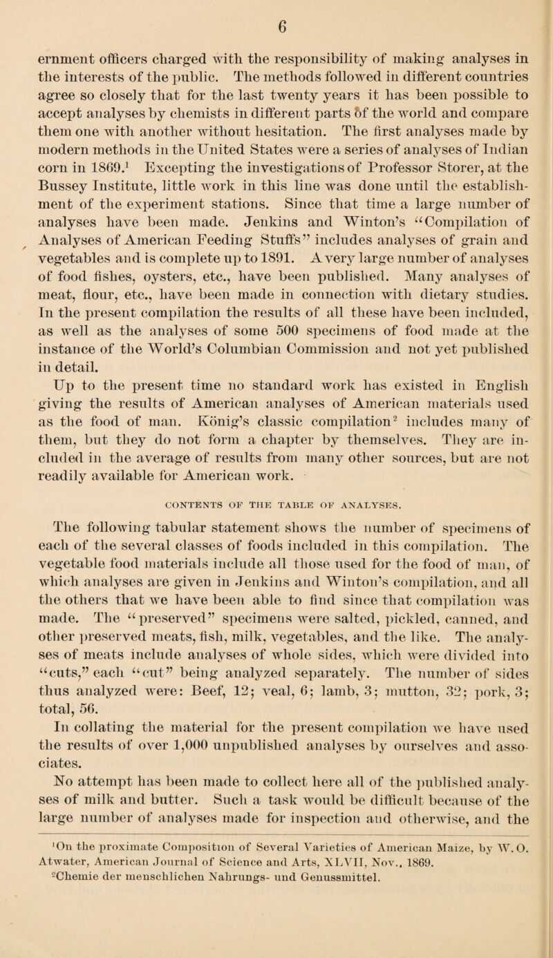 ernment officers charged with the responsibility of making analyses in the interests of the public. The methods followed in different countries agree so closely that for the last twenty years it has been possible to accept analyses by chemists in different parts of the world and compare them one with another without hesitation. The first analyses made by modern methods in the United States were a series of analyses of Indian corn in 1869.1 Excepting the investigations of Professor Storer, at the Bussey Institute, little work in this line was done until the establish¬ ment of the experiment stations. Since that time a large number of analyses have been made. Jenkins and Winton’s u Compilation of Analyses of American Feeding Stuffs’7 includes analyses of grain and vegetables and is complete up to 1891. Avery large number of analyses of food fishes, oysters, etc., have been published. Many analyses of meat, flour, etc., have been made in connection with dietary studies. In the present compilation the results of all these have been included, as well as the analyses of some 500 specimens of food made at the instance of the World’s Columbian Commission and not yet published in detail. Up to the present time no standard work has existed in English giving the results of American analyses of American materials used as the food of man. Konig’s classic compilation2 includes many of them, but they do not form a chapter by themselves. They are in¬ cluded in the average of results from many other sources, but are not readily available for American work. CONTENTS OF THE TABLE OF ANALYSES. The following tabular statement shows the number of specimens of each of the several classes of foods included in this compilation. The vegetable food materials include all those used for the food of man, of which analyses are given in Jenkins and Winton’s compilation, and all the others that we have been able to find since that compilation was made. The u preserved” specimens were salted, pickled, canned, and other preserved meats, fish, milk, vegetables, and the like. The analy¬ ses of meats include analyses of whole sides, which were divided into “cuts,” each “cut” being analyzed separately. The number of sides thus analyzed were: Beef, 12; veal, 6; lamb, 35 mutton, 32; pork, 3; total, 56. In collating the material for the present compilation we have used the results of over 1,000 unpublished analyses by ourselves and asso¬ ciates. No attempt has been made to collect here all of the published analy¬ ses of milk and butter. Such a task would be difficult because of the large number of analyses made for inspection and otherwise, and the 'On the proximate Composition of Several Varieties of American Maize, by W. O. Atwater, American Journal of Science and Arts, XLVII, Nov.. 1869. -Chemie der menschlichen Nahrungs- und Genussmittel.