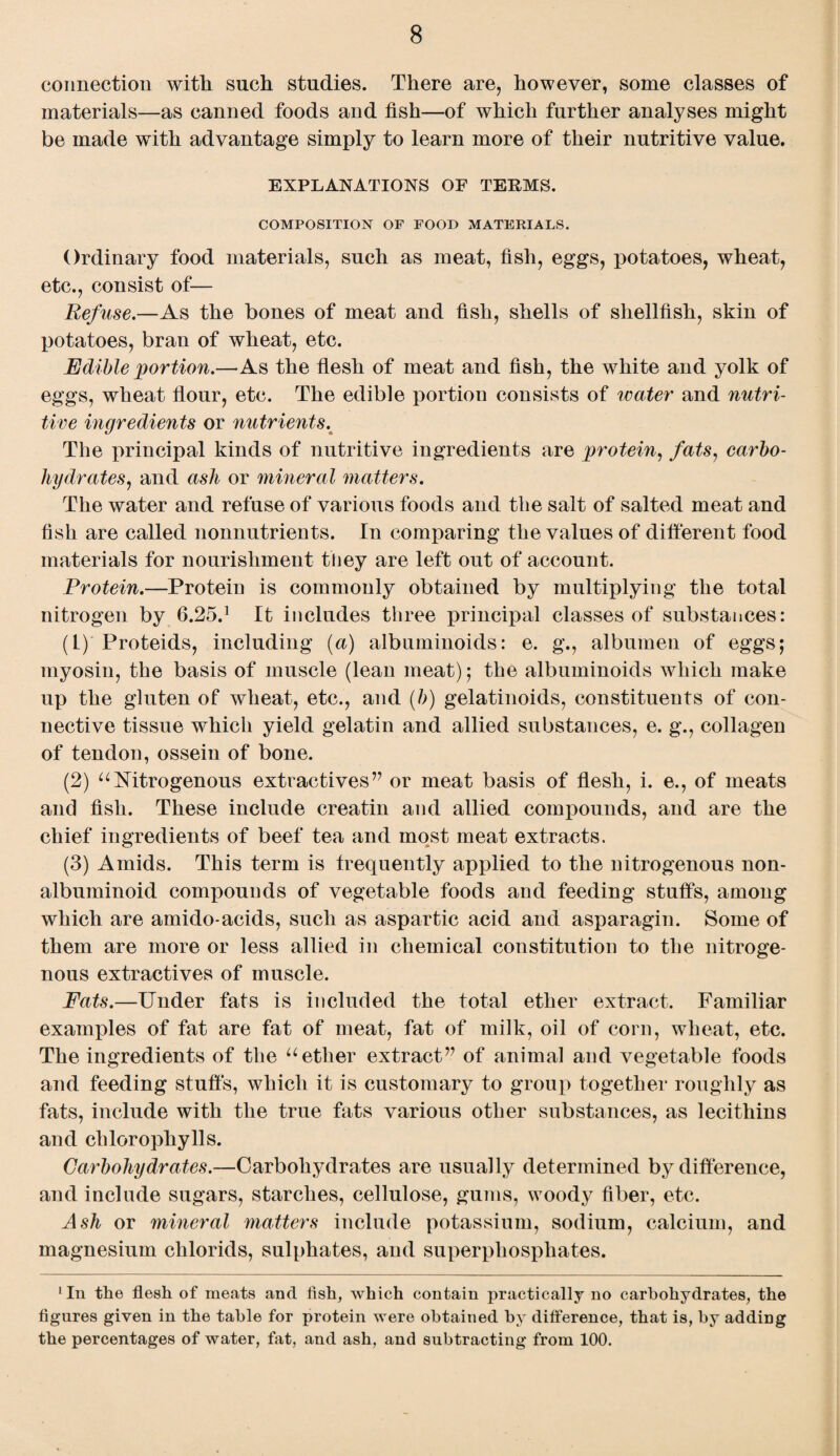 connection with such studies. There are, however, some classes of materials—as canned foods and fish—of which further analyses might be made with advantage simply to learn more of their nutritive value. EXPLANATIONS OF TERMS. COMPOSITION OP FOOD MATERIALS. Ordinary food materials, such as meat, fish, eggs, potatoes, wheat, etc., consist of— Refuse.—As the bones of meat and fish, shells of shellfish, skin of potatoes, bran of wheat, etc. Edible portion.—As the flesh of meat and fish, the white and yolk of eggs, wheat flour, etc. The edible portion consists of water and nutri¬ tive ingredients or nutrients. The principal kinds of nutritive ingredients are protein, fats, carbo¬ hydrates, and ash or mineral matters. The water and refuse of various foods and the salt of salted meat and fish are called nonnutrients. In comparing the values of different food materials for nourishment they are left out of account. Protein.—Protein is commonly obtained by multiplying the total nitrogen by 6.25.1 It includes three principal classes of substances: (L) Proteids, including (a) albuminoids: e. g., albumen of eggs; myosin, the basis of muscle (lean meat); the albuminoids which make up the gluten of wheat, etc., and (b) gelatinoids, constituents of con¬ nective tissue which yield gelatin and allied substances, e. g., collagen of tendon, ossein of bone. (2) “Nitrogenous extractives” or meat basis of flesh, i. e., of meats and fish. These include creatin and allied compounds, and are the chief ingredients of beef tea and most meat extracts. (3) Amids. This term is frequently applied to the nitrogenous non¬ albuminoid compounds of vegetable foods and feeding stuffs, among which are amido-acids, such as aspartic acid and asparagin. Some of them are more or less allied in chemical constitution to the nitroge¬ nous extractives of muscle. Fats.—Under fats is included the total ether extract. Familiar examples of fat are fat of meat, fat of milk, oil of corn, wheat, etc. The ingredients of the “ether extract” of animal and vegetable foods and feeding stuffs, which it is customary to group together roughly as fats, include with the true fats various other substances, as lecithins and chlorophylls. Carbohydrates.—Carbohydrates are usually determined by difference, and include sugars, starches, cellulose, gums, woody fiber, etc. Ash or mineral matters include potassium, sodium, calcium, and magnesium chlorids, sulphates, and superphosphates. lIn the flesh of meats and fish, which contain practically no carbohydrates, the figures given in the table for protein were obtained by difference, that is, by adding the percentages of water, fat, and ash, and subtracting from 100.