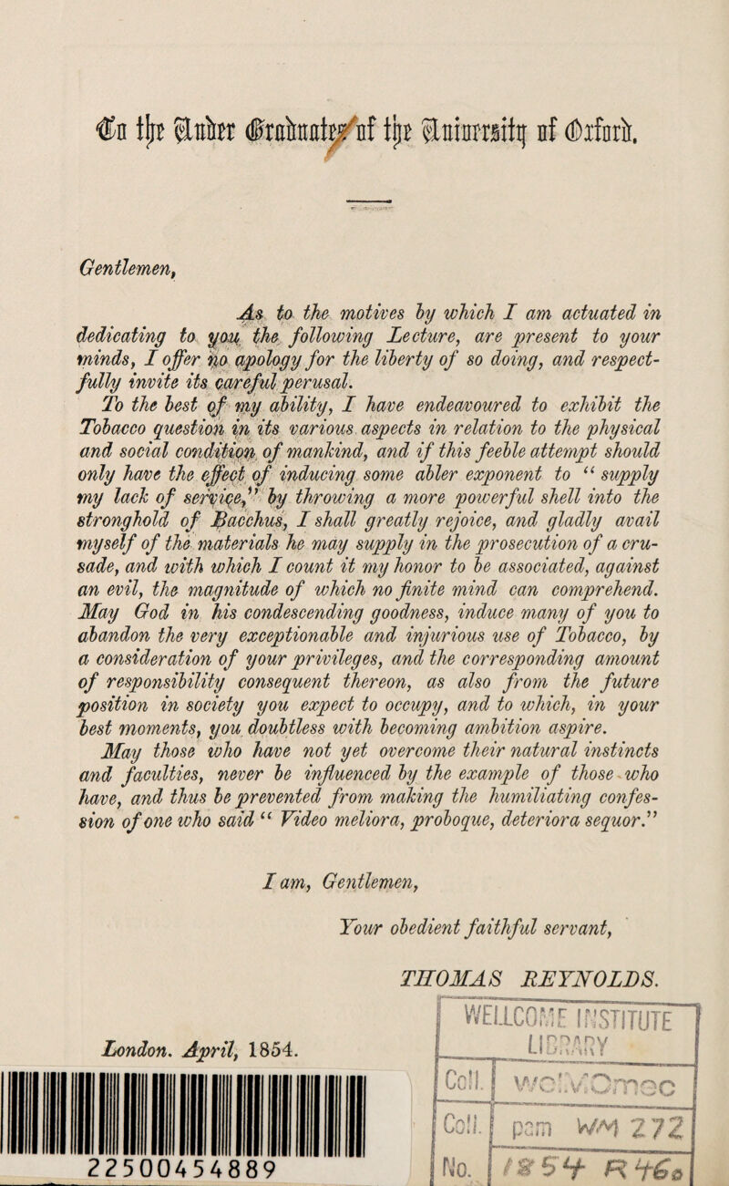 Gentlemen, As to the motives by which I am actuated in dedicating to you the following Lecture, are present to your minds, I offer no apology for the liberty of so doing, and respect¬ fully invite its careful perusal. To the best of my ability, I have endeavoured to exhibit the Tobacco question %n its various aspects in relation to the physical and social condition of mankind, and if this feeble attempt should only have the effect of inducing some abler exponent to “ supply my lack of service,u by throwing a more powerful shell into the stronghold of Bacchus, I shall greatly rejoice, and gladly avail myself of the materials he may supply in the prosecution of a cru¬ sade, and with which I count it my honor to be associated, against an evil, the magnitude of which no finite mind can comprehend. May God in his condescending goodness, induce many of you to abandon the very exceptionable and injurious use of Tobacco, by a consideration of your privileges, and the corresponding amount of responsibility consequent thereon, as also from the future position in society you expect to occupy, and to which, in your best moments, you doubtless with becoming ambition aspire. May those who have not yet overcome their natural instincts and faculties, never be influenced by the example of those who have, and thus be prevented from making the humiliating confes¬ sion of one who said “ Video meliora, proboque, deteriora sequorR I am, Gentlemen, Your obedient faithf ul servant, London. April, 1854. THOMAS REYNOLDS.