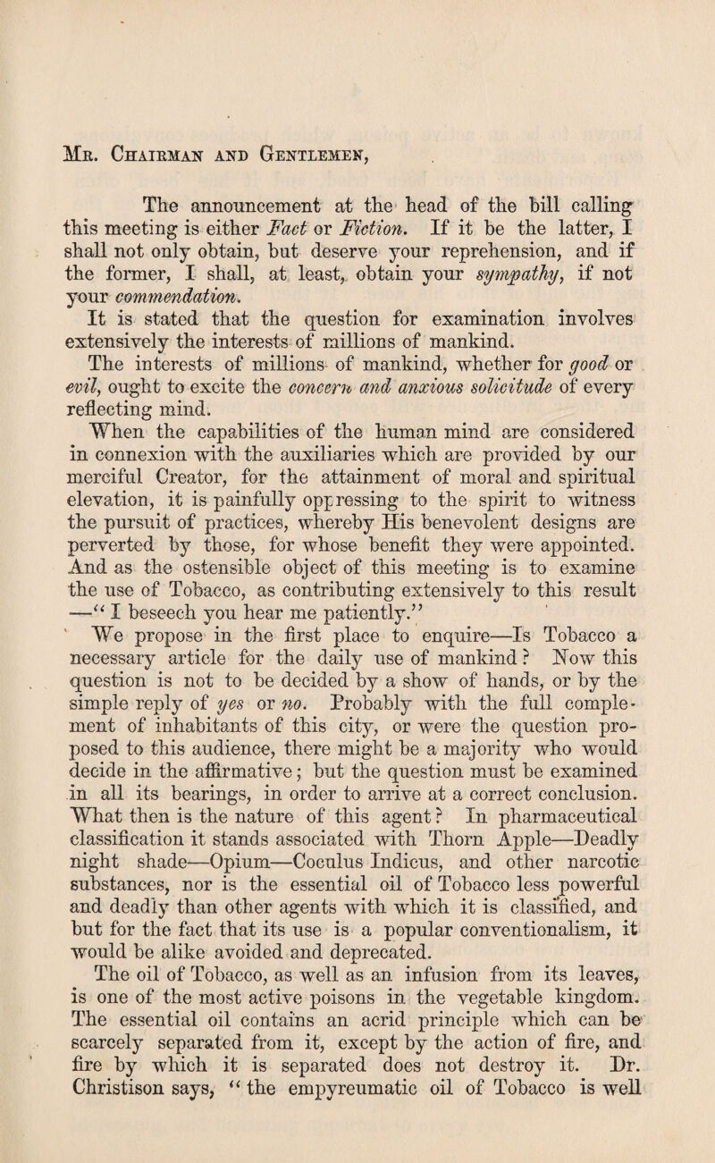 Me. Chaieman and Gentlemen, The announcement at the head of the bill calling this meeting is either Fact or Fiction. If it be the latter, I shall not only obtain, but deserve your reprehension, and if the former, I shall, at least, obtain your sympathy, if not your commendation. It is stated that the question for examination involves extensively the interests of millions of mankind. The interests of millions of mankind, whether for good or evil, ought to excite the concern and anxious solicitude of every reflecting mind. When the capabilities of the human mind are considered in connexion with the auxiliaries which are provided by our merciful Creator, for the attainment of moral and spiritual elevation, it is painfully oppressing to the spirit to witness the pursuit of practices, whereby His benevolent designs are perverted by those, for whose benefit they were appointed. And as the ostensible object of this meeting is to examine the use of Tobacco, as contributing extensively to this result —“ I beseech you hear me patiently.” We propose in the first place to enquire—Is Tobacco a necessary article for the daily use of mankind ? How this question is not to be decided by a show of hands, or by the simple reply of yes or no. Probably with the full comple¬ ment of inhabitants of this city, or were the question pro¬ posed to this audience, there might be a majority who would decide in the affirmative; but the question must be examined in all its bearings, in order to arrive at a correct conclusion. What then is the nature of this agent ? In pharmaceutical classification it stands associated with Thom Apple—Deadly night shade—Opium—Coculus Indicus, and other narcotic substances, nor is the essential oil of Tobacco less powerful and deadly than other agents with which it is classified, and but for the fact that its use is a popular conventionalism, it would be alike avoided and deprecated. The oil of Tobacco, as well as an infusion from its leaves, is one of the most active poisons in the vegetable kingdom. The essential oil contains an acrid principle which can be scarcely separated from it, except by the action of fire, and fire by which it is separated does not destroy it. Dr. Christison says, “ the empyreumatic oil of Tobacco is well