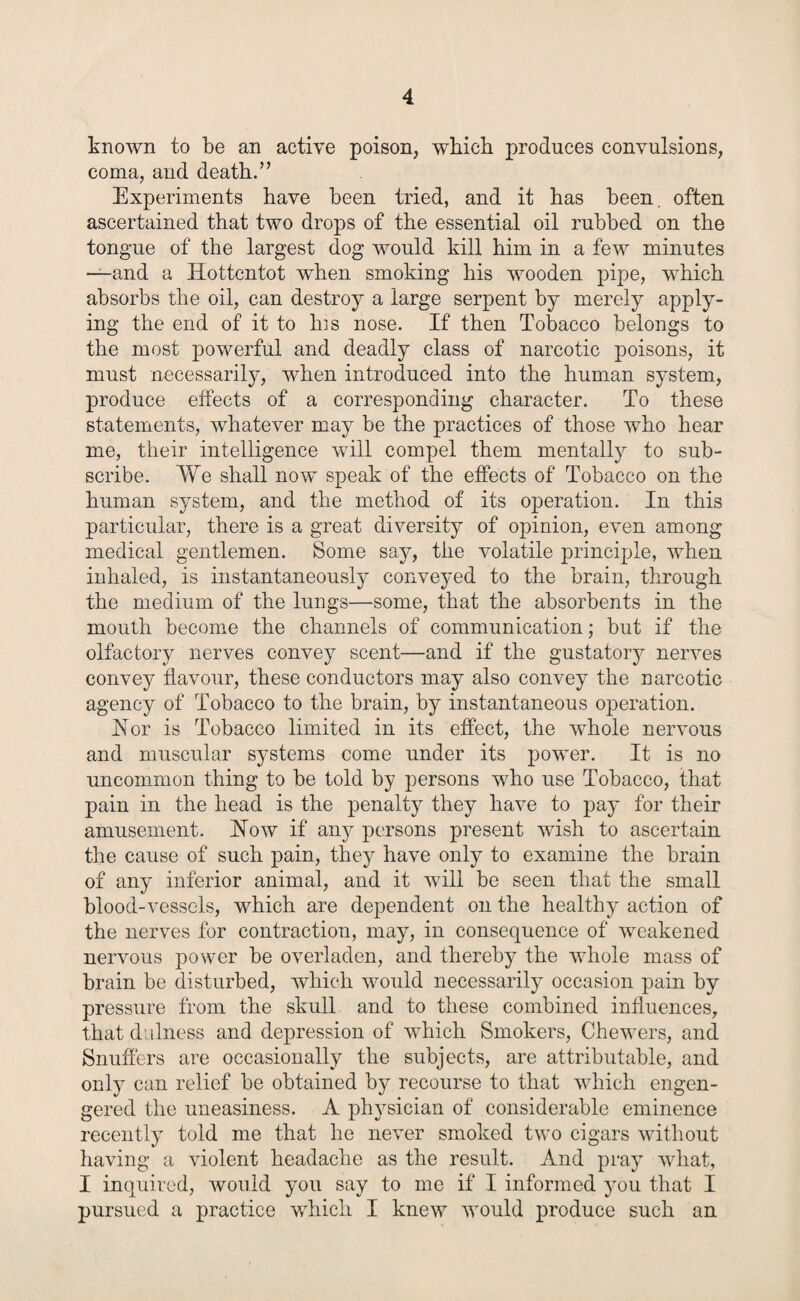 known to be an active poison, which produces convulsions, coma, and death.” Experiments have been tried, and it has been, often ascertained that two drops of the essential oil rubbed on the tongue of the largest dog would kill him in a few minutes —and a Hottentot when smoking his wooden pipe, which absorbs the oil, can destroy a large serpent by merely apply¬ ing the end of it to his nose. If then Tobacco belongs to the most powerful and deadly class of narcotic poisons, it must necessarily, when introduced into the human system, produce effects of a corresponding character. To these statements, whatever may be the practices of those who hear me, their intelligence will compel them mentally to sub¬ scribe. We shall now speak of the effects of Tobacco on the human system, and the method of its operation. In this particular, there is a great diversity of opinion, even among medical gentlemen. Some say, the volatile principle, when inhaled, is instantaneously conveyed to the brain, through the medium of the lungs—some, that the absorbents in the mouth become the channels of communication; but if the olfactory nerves convey scent—and if the gustatory nerves convey flavour, these conductors may also convey the narcotic agency of Tobacco to the brain, by instantaneous operation. Hor is Tobacco limited in its effect, the whole nervous and muscular systems come under its power. It is no uncommon thing to be told by persons who use Tobacco, that pain in the head is the penalty they have to pay for their amusement. How if any persons present wish to ascertain the cause of such pain, they have only to examine the brain of any inferior animal, and it will be seen that the small blood-vessels, which are dependent on the healthy action of the nerves for contraction, may, in consequence of weakened nervous power be overladen, and thereby the whole mass of brain be disturbed, which -would necessarily occasion pain by pressure from the skull and to these combined influences, that dulness and depression of which Smokers, Chewers, and Snuffers are occasionally the subjects, are attributable, and only can relief be obtained by recourse to that which engen- gered the uneasiness. A physician of considerable eminence recently told me that he never smoked two cigars without having a violent headache as the result. And pray what, I inquired, would you say to me if I informed you that I pursued a practice which I knew would produce such an