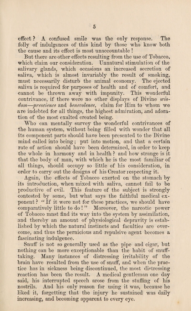 effect ? A confused smile was the only response. The folly of indulgences of this kind by those who know both the cause and its effect is most unaccountable ! But there are other effects resulting from the use of Tobacco, which claim our consideration. Unnatural stimulation of the salivary glands, which occasions an increased secretion of saliva, which is almost invariably the result of smoking, must necessarily disturb the animal economy. The ejected saliva is required for purposes of health and of comfort, and cannot he thrown away with impunity. This wonderful contrivance, if there were no other displays of Divine wis¬ dom—prescience and benevolence, claim for Him to whom we are indebted for all things, the highest admiration, and adora¬ tion of the most exalted created being. Who can mentally survey the wonderful contrivances of the human system, without being filled with wonder that all its component parts should hare been presented to the Divine mind called into being; put into motion, and that a certain rate of action should have been determined, in order to keep the whole in harmony and in health ? and how strange is it that the body of man, with which he is the most familiar of all things, should occupy so little of his consideration, in order to carry out the designs of his Creator respecting it. Again, the effects of Tobacco exerted on the stomach by its introduction, when mixed with saliva, cannot fail to be productive of evil. This feature of the subject is strongly contested by some, but what says the faithful medical ex¬ ponent ? “If it were not for these practices, we should have comparatively little to do ! ” Moreover, the narcotic power of Tobacco must find its way into the system by assimilation, and thereby an amount of physiological depravity is estab¬ lished by which the natural instincts and faculties are over¬ come, and thus the pernicious and repulsive agent becomes a fascinating indulgence. Snuff is not so generally used as the pipe and cigar, but nothing can be more exceptionable than the habit of snuff¬ taking. Many instances of distressing irritability of the brain have resulted from the use of snuff, and when the prac¬ tice has in sickness being discontinued, the most distressing reaction has been the result. A medical gentleman one day said, his interrupted speech arose from the stuffing of his nostrils. And his only reason for using it was, because he liked it, forgetting that the injury he sustained was daily increasing, and becoming apparent to every eye.