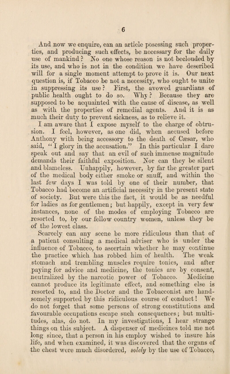 And now we enquire, can an article posessing sucli proper¬ ties, and producing such effects, be necessary for the daily use of mankind ? hTo one whose reason is not beclouded by its use, and who is not in the condition we have described will for a single moment attempt to prove it is. Our next question is, if Tobacco be not a necessity, who ought to unite in suppressing its use ? First, the avowed guardians of public health ought to do so. Why ? Because they are supposed to be acquainted with the cause of disease, as well as with the properties of remedial agents. And it is as much their duty to prevent sickness, as to relieve it. I am aware that I expose myself to the charge of obtru¬ sion. I feel, however, as one did, when accused before Anthony with being accessory to the death of Caesar, who said, “ I glory in the accusation.” In this particular I dare speak out and say that an evil of such immense magnitude demands their faithful exposition. hTor can they be silent and blameless. Unhappily, however, by far the greater part of the medical body either smoke or snuff, and within the last few days I was told by one of their number, that Tobacco had become an artificial necessity in the present state of society. But were this the fact, it would be as needful for ladies as for gentlemen; but happily, except in very few instances, none of the modes of employing Tobacco are resorted to, by our fellow country women, unless they be of the lowest class. Scarcely can any scene be more ridiculous than that of a patient consulting a medical adviser who is under the influence of Tobacco, to ascertain whether he may continue the practice which has robbed him of health. The weak stomach and trembling muscles require tonics, and after paying for advice and medicine, the tonics are by consent, neutralized by the narcotic power of Tobacco. Medicine cannot produce its legitimate effect, and something else is resorted to, and the Doctor and the Tobacconist are hand¬ somely supported by this ridiculous course of conduct! We do not forget that some persons of strong constitutions and favourable occupations escape such consequences; but multi¬ tudes, alas, do not. In my investigations, I hear strange things on this subject. A dispenser of medicines told me not long since, that a person in his employ wished to insure his life, and when examined, it was discovered that the organs of the chest were much disordered, solely by the use of Tobacco,