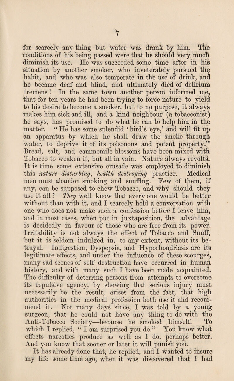 for scarcely any thing but water was drank by him. The conditions of his being passed were that he should very much diminish its use. He was succeeded some time after in his situation by another smoker, who inveterately pursued thp habit, and who was also temperate in the use of drink, and he became deaf and blind, and ultimately died of delirium tremens! In the same town another person informed me, that for ten years he had been trying to force nature to yield to his desire to become a smoker, but to no purpose, it always makes him sick and ill, and a kind neighbour (a tobacconist) he says, has promised to do what he can to help him in the matter. “He has some splendid ‘bird’s eye,’ and will fit up an apparatus by which he shall draw the smoke through, water, to deprive it of its poisonous and potent property.” Bread, salt, and cammomile blossoms have been mixed with Tobacco to weaken it, but all in vain. Nature always revolts. It is time some extensive crusade was employed to diminish this nature disturbing, health destroying practice. Medical men must abandon smoking and snuffing. Few of them, if any, can be supposed to chew Tobacco, and why should they use it all ? They well know that every one would be better without than with it, and I scarcely hold a conversation with one who does not make such a confession before I leave him, and in most cases, when put in juxtaposition, the advantage is decidedly in favour of those who are free from its power. Irritability is not always the effect of Tobacco and Snuff, but it is seldom indulged in, to any extent, without its be¬ trayal. Indigestion, Dyspepsia, and Hypochondriasis are its legitimate effects, and under the influence of these scourges, many sad scenes of self destruction have occurred in human, history, and with many such I have been made acquainted. The difficulty of deterring persons from attempts to overcome its repulsive agency, by shewing that serious injury must necessarily be the result, arises from the fact, that high authorities in the medical profession both use it and recom¬ mend it. Not many days since, I was told by a young surgeon, that he could not have any thing to do with the Anti-Tobacco Society—because he smoked himself. To which I replied, “ I am surprised you do.” You know what effects narcotics produce as well as I do, perhaps better. And you know that sooner or later it will punish you. It has already done that, he replied, and I wanted to insure my life some time ago, when it was discovered that I had