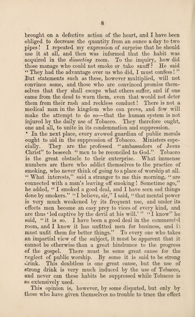 brought on a defective action of the heart, and I have been obliged to decrease the quantity from an ounce a day to two pipes! I repeated my expression of surprise that he should use it at all, and then was informed that the habit was acquired in the dissecting room. To the inquiry, how did those manage who could not smoke or take snuff ? He said “ They had the advantage over us who did, I must confess ! ” But statements such as these, however multiplied, will not convince some, and those who are convinced promise them¬ selves that they shall escape what others suffer, and if one came from the dead to warn them, even that would not deter them from their rash and reckless conduct! There is not a medical man in the kingdom who can prove, and few will make the attempt to do so—that the human system is not injured by the daily use of Tobacco. They therefore ought, one and all, to unite in its condemnation and suppression. % In the next place, every avowed guardian of public morals ought to aid in the suppression of Tobacco. Ministers espe¬ cially. They are the professed “ ambassadors of Jesus Christ” to beseech “ men to be reconciled to God.” Tobacco is the great obstacle to their enterprise. What immense numbers are there who addict themselves to the practice of smoking, who never think of going to a place of worship at all. “ What interests,” said a stranger to me this morning, “ are connected with a man’s leaving off smoking ! Sometime ago,” he added, “ I smoked a good deal, and I have seen sad things done by smokers.” “I believe, sir,” I said, “that mental power is very much weakened by its frequent use, and under its effects men become an easy prey to vices of every kind, and are thus ‘ledcaptive by the devil at his will.’ ” “I know” he said, “it is so. I have been a good deal in the commercial room, and I know it has unfitted men for business, and i1; must unfit them for better things.” To every one who takes an impartial view of the subject, it must be apparent that it cannot be otherwise than a great hindrance to the progress of the gospel. There must be some great cause for the neglect of public worship. By some it is said to be strong drink. This doubtless is one great cause, but the use of strong drink is very much induced by the use of Tobacco, and never can these habits be suppressed while Tobacco is so extensively used. This opinion is, however, by some disputed, but only by those who have given themselves no trouble to trace the effect