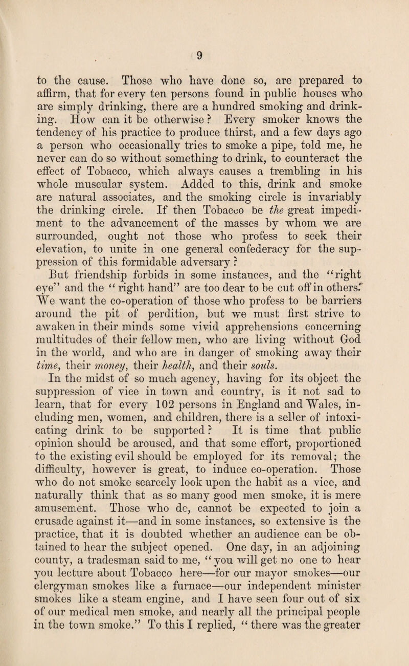 to the cause. Those who have done so, are prepared to affirm, that for every ten persons found in public houses who are simply drinking, there are a hundred smoking and drink¬ ing. How can it be otherwise ? Every smoker knows the tendency of his practice to produce thirst, and a few days ago a person who occasionally tries to smoke a pipe, told me, he never can do so without something to drink, to counteract the effect of Tobacco, which always causes a trembling in his whole muscular system. Added to this, drink and smoke are natural associates, and the smoking circle is invariably the drinking circle. If then Tobacco be the great impedi¬ ment to the advancement of the masses by whom we are surrounded, ought not those who profess to seek their elevation, to unite in one general confederacy for the sup¬ pression of this formidable adversary ? But friendship forbids in some instances, and the “ right eye” and the “ right hand” are too dear to be cut off in others' ¥e want the co-operation of those who profess to be barriers around the pit of perdition, but we must first strive to awaken in their minds some vivid apprehensions concerning multitudes of their fellow men, who are living without God in the world, and who are in danger of smoking away their time, their money, their health, and their souls. In the midst of so much agency, having for its object the suppression of vice in town and country, is it not sad to learn, that for every 102 persons in England and Wales, in¬ cluding men, women, and children, there is a seller of intoxi¬ cating drink to be supported ? It is time that public opinion should be aroused, and that some effort, proportioned to the existing evil should be employed for its removal; the difficulty, however is great, to induce co-operation. Those who do not smoke scarcely look upon the habit as a vice, and naturally think that as so many good men smoke, it is mere amusement. Those who dc, cannot be expected to join a crusade against it—and in some instances, so extensive is the practice, that it is doubted whether an audience can be ob¬ tained to hear the subject opened. One day, in an adjoining county, a tradesman said to me, “you will get no one to hear you lecture about Tobacco here—for our mayor smokes—our clergyman smokes like a furnace—our independent minister smokes like a steam engine, and I have seen four out of six of our medical men smoke, and nearly all the principal people in the town smoke.” To this I replied, “ there was the greater