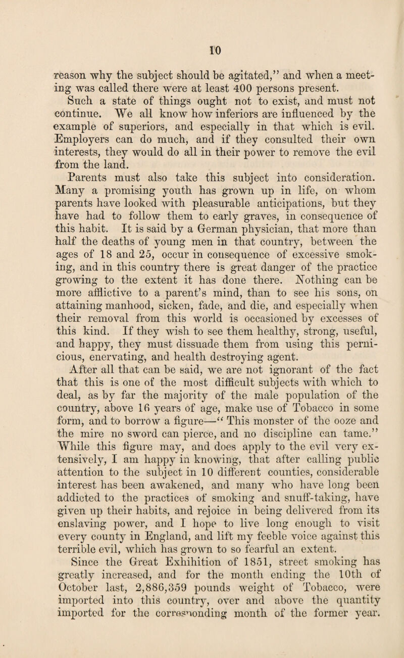 reason why the subject should be agitated,” and when a meet¬ ing was called there were at least 400 persons present. Such a state of things ought not to exist, and must not continue. We all know how inferiors are influenced by the example of superiors, and especially in that which is evil. Employers can do much, and if they consulted their own interests, they would do all in their power to remove the evil from the land. Parents must also take this subject into consideration. Many a promising youth has grown up in life, on whom parents have looked with pleasurable anticipations, hut they have had to follow them to early graves, in consequence of this habit. It is said by a German physician, that more than half the deaths of young men in that country, between the ages of 18 and 25, occur in consequence of excessive smok¬ ing, and in this country there is great danger of the practice growing to the extent it has done there. Nothing can be more afflictive to a parent’s mind, than to see his sons, on attaining manhood, sicken, fade, and die, and especially when their removal from this world is occasioned by excesses of this kind. If they wish to see them healthy, strong, useful, and happy, they must dissuade them from using this perni¬ cious, enervating, and health destroying agent. After all that can be said, we are not ignorant of the fact that this is one of the most difficult subjects with which to deal, as by far the majority of the male population of the country, above 16 years of age, make use of Tobacco in some form, and to borrow a figure—“ This monster of the ooze and the mire no sword can pierce, and no discipline can tame.” While this figure may, and does apply to the evil very ex¬ tensively, I am happy in knowing, that after calling public attention to the subject in 10 different counties, considerable interest has been awakened, and many who have long been addicted to the practices of smoking and snuff-taking, have given up their habits, and rejoice in being delivered from its enslaving power, and I hope to live long enough to visit every county in England, and lift my feeble voice against this terrible evil, which has grown to so fearful an extent. Since the Great Exhibition of 1851, street smoking has greatly increased, and for the month ending the 10th of October last, 2,886,359 pounds weight of Tobacco, were imported into this country, over and above the quantity imported for the corresponding month of the former year.