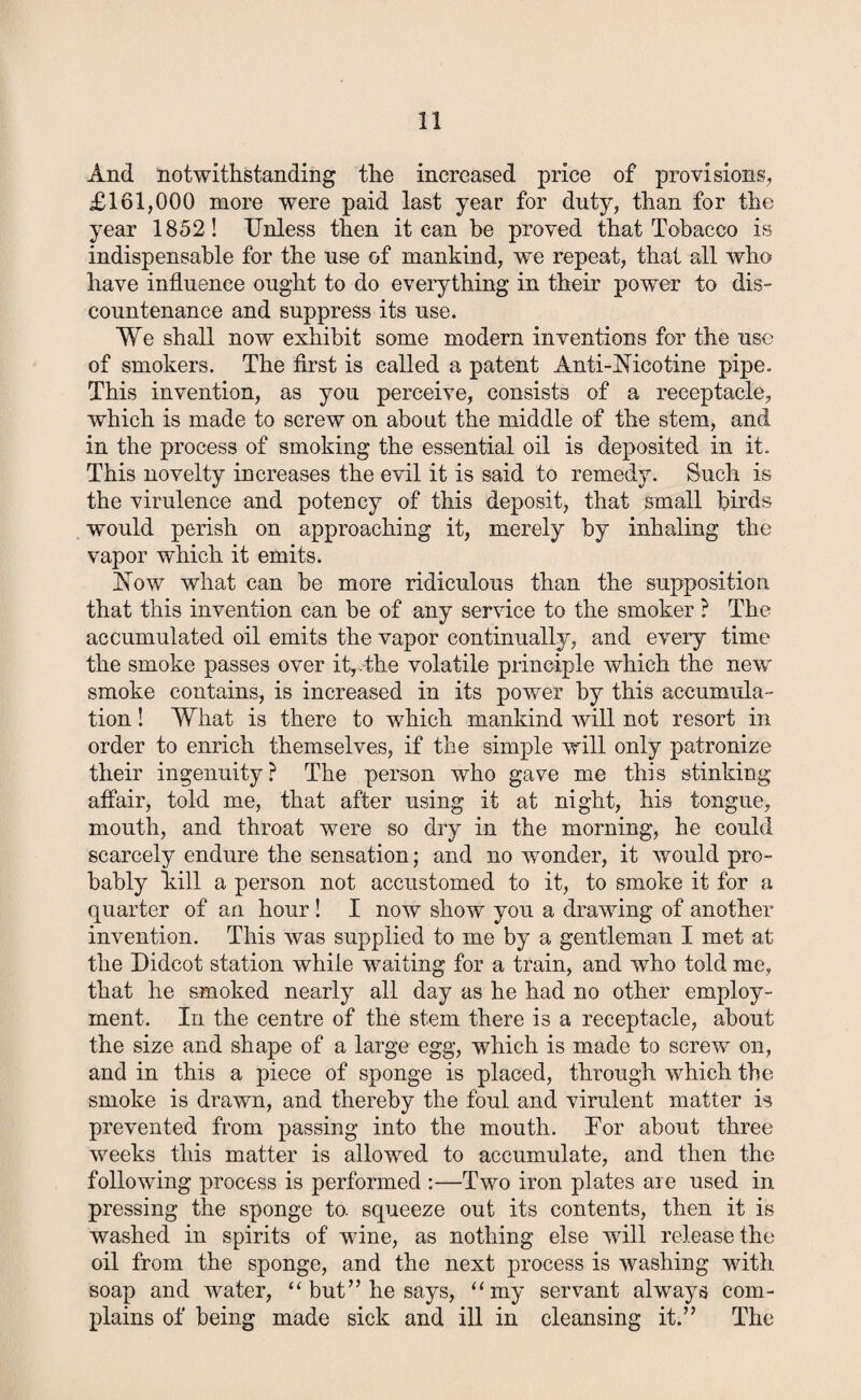 And notwithstanding the increased price of provisions, £161,000 more were paid last year for duty, than for the year 1852! Unless then it can he proved that Tobacco is indispensable for the use of mankind, we repeat, that all who have influence ought to do everything in their power to dis¬ countenance and suppress its use. We shall now exhibit some modern inventions for the use of smokers. The first is called a patent Anti-Nicotine pipe. This invention, as you perceive, consists of a receptacle, which is made to screw on about the middle of the stem, and in the process of smoking the essential oil is deposited in it. This novelty increases the evil it is said to remedy. Such is the virulence and potency of this deposit, that small birds would perish on approaching it, merely by inhaling the vapor which it emits. Now what can be more ridiculous than the supposition that this invention can be of any service to the smoker ? The accumulated oil emits the vapor continually, and every time the smoke passes over it,The volatile principle which the new smoke contains, is increased in its power by this accumula¬ tion ! What is there to which mankind will not resort in order to enrich themselves, if the simple will only patronize their ingenuity? The person who gave me this stinking affair, told me, that after using it at night, his tongue, mouth, and throat w7ere so dry in the morning, he could scarcely endure the sensation; and no wonder, it would pro¬ bably kill a person not accustomed to it, to smoke it for a quarter of an hour ! I now show you a drawing of another invention. This was supplied to me by a gentleman I met at the Didcot station while waiting for a train, and who told me, that he smoked nearly all day as he had no other employ¬ ment. In the centre of the stem there is a receptacle, about the size and shape of a large egg, which is made to screw on, and in this a piece of sponge is placed, through which the smoke is drawn, and thereby the foul and virulent matter is prevented from passing into the mouth. Tor about three weeks this matter is allowed to accumulate, and then the following process is performed :—Two iron plates are used in pressing the sponge to. squeeze out its contents, then it is washed in spirits of wine, as nothing else will release the oil from the sponge, and the next process is washing with soap and water, “ but” he says, “my servant abvays com¬ plains of being made sick and ill in cleansing it.” The