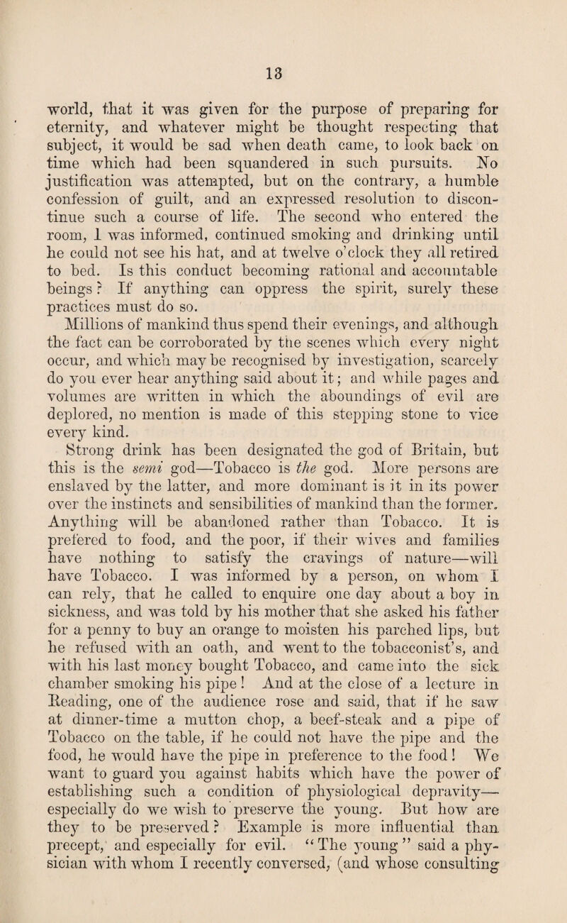 world, that it was given for the purpose of preparing for eternity, and whatever might be thought respecting that subject, it would be sad when death came, to look back on time which had been squandered in such pursuits. No justification was attempted, but on the contrary, a humble confession of guilt, and an expressed resolution to discon¬ tinue such a course of life. The second who entered the room, 1 was informed, continued smoking and drinking until he could not see his hat, and at twelve o’clock they all retired to bed. Is this conduct becoming rational and accountable beings ? If anything can oppress the spirit, surely these practices must do so. Millions of mankind thus spend their evenings, and although the fact can be corroborated by the scenes which every night occur, and which may be recognised by investigation, scarcely do you ever hear anything said about it; and while pages and volumes are written in which the aboundings of evil are deplored, no mention is made of this stepping stone to vice every kind. Strong drink has been designated the god of Britain, but this is the semi god—Tobacco is the god. More persons are enslaved by tiie latter, and more dominant is it in its power over the instincts and sensibilities of mankind than the former. Anything will be abandoned rather than Tobacco. It is prefered to food, and the poor, if their wives and families have nothing to satisfy the cravings of nature—will have Tobacco. I was informed by a person, on whom I can rely, that he called to enquire one day about a boy in, sickness, and was told by his mother that she asked his father for a penny to buy an orange to moisten his parched lips, but he refused with an oath, and went to the tobacconist’s, and with his last money bought Tobacco, and came into the sick chamber smoking his pipe ! And at the close of a lecture in Heading, one of the audience rose and said, that if he saw at dinner-time a mutton chop, a beef-steak and a pipe of Tobacco on the table, if he could not have the pipe and the food, he would have the pipe in preference to the food ! We want to guard you against habits which have the power of establishing such a condition of physiological depravity—- especially do we wish to preserve the young. But how are thejr to be preserved ? Example is more influential than precept, and especially for evil. “ The young ” said a phy¬ sician with wdiom I recently conversed, (and whose consulting