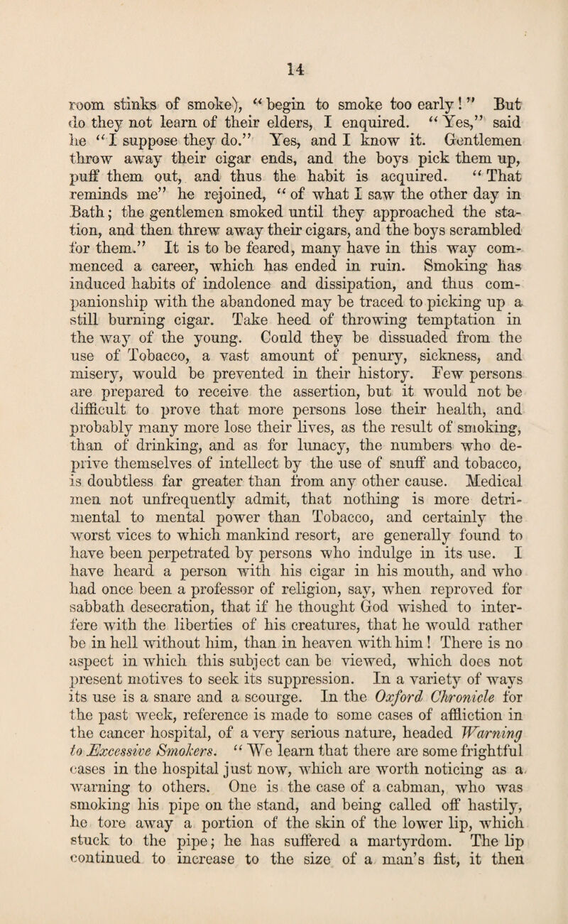 room stinks of smoke), “ begin to smoke too early ! ” But do they not learn of their elders, I enquired. “ Yes,” said lie “ I suppose they do.” Yes, and I know it. Gentlemen throw away their cigar ends, and the boys pick them up, puff them out, and thus the habit is acquired. “That reminds me” he rejoined, “ of what I saw the other day in .Bath; the gentlemen smoked until they approached the sta¬ tion, and then threw away their cigars, and the boys scrambled for them.” It is to be feared, many have in this way com¬ menced a career, which has ended in ruin. Smoking has induced habits of indolence and dissipation, and thus com¬ panionship with the abandoned may be traced to picking up a still burning cigar. Take heed of throwing temptation in the way of the young. Could they be dissuaded from the use of Tobacco, a vast amount of penury, sickness, and misery, would be prevented in their history. Tew persons are prepared to receive the assertion, but it would not be difficult to prove that more persons lose their health, and probably many more lose their lives, as the result of smoking, than of drinking, and as for lunacy, the numbers who de¬ prive themselves of intellect by the use of snuff and tobacco, is doubtless far greater than from any other cause. Medical men not unfrequently admit, that nothing is more detri¬ mental to mental power than Tobacco, and certainly the worst vices to which mankind resort, are generally found to have been perpetrated by persons who indulge in its use. I have heard a person with his cigar in his mouth, and who had once been a professor of religion, say, when reproved for sabbath desecration, that if he thought God wished to inter¬ fere with the liberties of his creatures, that he would rather be in hell without him, than in heaven with him! There is no aspect in which this subject can be viewed, which does not present motives to seek its suppression. In a variety of ways its use is a snare and a scourge. In the Oxford Chronicle for the past week, reference is made to some cases of affliction in the cancer hospital, of a very serious nature, headed Warning to Excessive Smokers. “We learn that there are some frightful cases in the hospital just now, which are worth noticing as a. warning to others. One is the case of a cabman, who was smoking his pipe on the stand, and being called off hastily, he tore away a portion of the skin of the lower lip, which stuck to the pipe; he has suffered a martyrdom. The lip continued to increase to the size of a man’s fist, it then