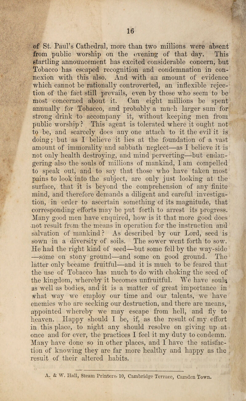 of St. Paul’s Cathedral, more than two millions were absent from public worship on the evening of that day. This startling announcement has excited considerable concern, but Tobacco has escaped recognition and condemnation in con¬ nexion with this also. And with an amount of evidence which cannot be rationally controverted, an inflexible rejec¬ tion of the fact still prevails, even by those who seem to be most concerned about it. Can eight millions be spent annually for Tobacco, and probably a much larger sum for strong drink to accompany it, without keeping men from public worship ? This agent is tolerated where it ought not to be, and scarcely does any one attach to it the evil it is doing; but as I believe it lies at the foundation of a vast amount of immorality and sabbath neglect—as I believe it is not only health destroying, and mind perverting—but endan¬ gering also the souls of millions of mankind, I am compelled to speak out, and to say that those who have taken most pains to look into the subject, are onty just looking at the surface, that it is beyond the comprehension of any finite mind, and therefore demands a diligent and careful investiga¬ tion, in order to ascertain something of its magnitude, that corresponding efforts may be put forth to arrest its progress. Many good men have enquired, how is it that more good does •not result from the means in operation for the instruction and salvation of mankind ? As described by our Lord, seed is sown in a diversity of soils. The sower went forth to sow. He had the right kind of seed—but some fell by the way-side —some on stony ground—and some on good ground. The latter only became fruitful—and it is much to be feared that the use of Tobacco has much to do rvith choking the seed of the kingdom, whereby it becomes unfruitful. We have souls as well as bodies, and it is a matter of great importance in what way we employ our time and our talents, wTe have enemies who are seeking our destruction, and there are means, appointed whereby we may escape from hell, and fly to heaven. Happy should I be, if, as the result of my effort in this place, to night any should resolve on giving up at once and for ever, the practices I feel it my duty to condemn. Many have done so in other places, and I have the satisfac¬ tion of knowing they are far more healthy and happy as the result of their altered habits. A. & V . Ilall, Steam Printers? 10, Cambridge Terrace, Camden Town.