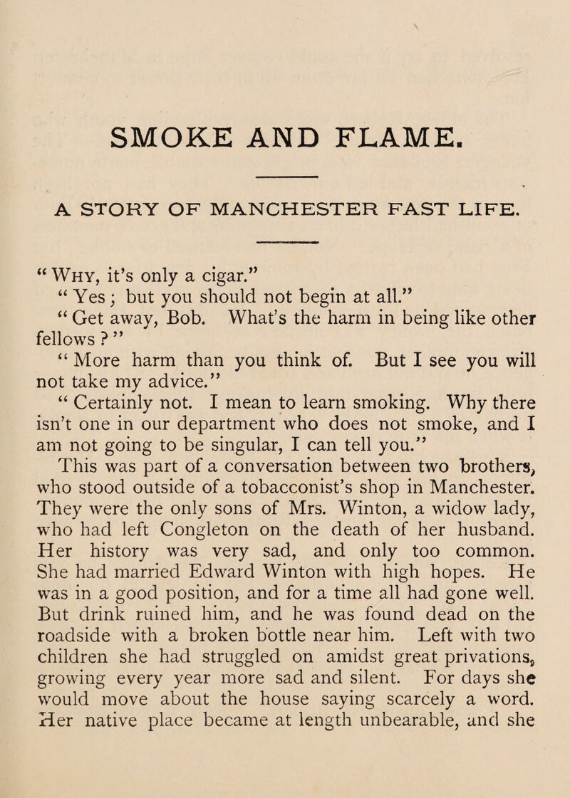 SMOKE AND FLAME. A STORY OF MANCHESTER FAST LIFE. “ Why, it’s only a cigar.” “ Yes; but you should not begin at all.” “ Get away, Bob. What’s the harm in being like other fellows ? ” “ More harm than you think of. But I see you will not take my advice.” “ Certainly not. I mean to learn smoking. Why there isn’t one in our department who does not smoke, and I am not going to be singular, I can tell you.” This was part of a conversation between two brothers, who stood outside of a tobacconist’s shop in Manchester. They were the only sons of Mrs. Winton, a widow lady, who had left Congleton on the death of her husband. Her history was very sad, and only too common. She had married Edward Winton with high hopes. He was in a good position, and for a time all had gone well. But drink ruined him, and he was found dead on the roadside with a broken bottle near him. Left with two children she had struggled on amidst great privations* growing every year more sad and silent. For days she would move about the house saying scarcely a word. Her native place became at length unbearable, and she