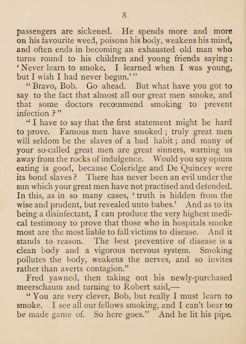 passengers are sickened. He spends more and more on his favourite weed, poisons his body, weakens his mind, and often ends in becoming an exhausted old man who turns round to his children and young friends saying: ‘ Never learn to smoke. I learned when I was young, but I wish I had never begun.’ ” “ Bravo, Bob. Go ahead. But what have you got to say to the fact that almost all our great men smoke, and that some doctors recommend smoking to prevent infection ? ” “ I have to say that the first statement might be hard to prove. Famous men have smoked ; truly great men will seldom be the slaves of a bad habit; and many of your so-called great men are great sinners, warning us away from the rocks of indulgence. Would you say opium eating is good, because Coleridge and De Quincey were its bond slaves ? There has never been an evil under the sun which your great men have not practised and defended. In this, as in so many cases, ‘ truth is hidden from the wise and prudent, but revealed unto babes.’ And as to its being a disinfectant, I can produce the very highest medi¬ cal testimony to prove that those who in hospitals smoke most are the most liable to fall victims to disease. And it stands to reason. The best preventive of disease is a clean body and a vigorous nervous system. Smoking pollutes the body, weakens the nerves, and so invites rather than averts contagion.” Fred yawned, then taking out his newly-purchased meerschaum and turning to Robert said,— “ You are very clever, Bob, but really I must learn to smoke. I see all our fellows smoking, and I can’t bear to be made game of. So here goes.” And he lit his pipe.