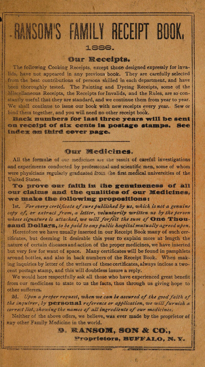 dm v Medleiues. All the formula of our medicines axe the result of careful investigations and experiments conducted by professional and scientific men, some of whom were physicians regularly graduated from the first medical universities of the United States, To prove s»nr faitli ixa lit© ffennineness of ail oar elaigst® iml, tMe «juaalitie® of our Medicines® we make tMm following1 propositions t 1st. For every certificate of cure published by us, which is not a genuine copy of, or extract from, a letter, voluntarily written us by the person whose signature is attached, we will forfeit the sum of One 'X'ilOU- ©and IttOll«3*® 9 to be paid to any public hospital mutually agreed upon. Heretofore we have usually inserted in our Receipt Book many of such cer¬ tificates, but deeming it desirable this year to explain more at length the nature of certain diseases and action of the proper medicines, we have inserted but very few for want of space. Many certificates will be found in pamphlets around bottles, and also in back numbers of the Receipt Book. When mak¬ ing inquiries by letter of the writers of these certificates, always inclose a two- cent postage stamp, and this will doubtless insure a reply. We would here respectfully ask all those who have experienced great benefit from our medicines to state to us the facts, thus through us giving hope to other sufferers. 2d. Upon a proper request, when we can be assured of the good faith of the inquirer, by pC52*®©21 SS.1 reference or application, we will furnish a correct list, showing the names of all ingredients of our medicines. Neither of the above offers, we believe, was ever made by the proprietor ©£ m.y other Family Medicine in the world. Wo MANSOM, SOIf & CO., #r«»pirS«t©ra, BUFFALO, N. ¥, Mm FAMILY RECEIPT BOOK. 1836. Our Eeceipts. The following Cooking Receipts except those designed expressly for inva¬ lids. have sot appeared in any previous book. They are carefully selected from the best contributions of persons skilled in each department, and have } jj been thoroughly tested. The Painting and Dyeing Receipts, some of the Miscellaneous Receipts, the Receipts for Invalids, and the Rules, are so con¬ stantly useful that they are standard, and we continue them from year to year. We shall continue to issue our book with new receipts every year. Sew or bind them together, and you will need no other receipt book. Baek aamfeers for last three years will t»e sect on receipt of slat oenfa in postage See Index .on tillrd ©over page*,