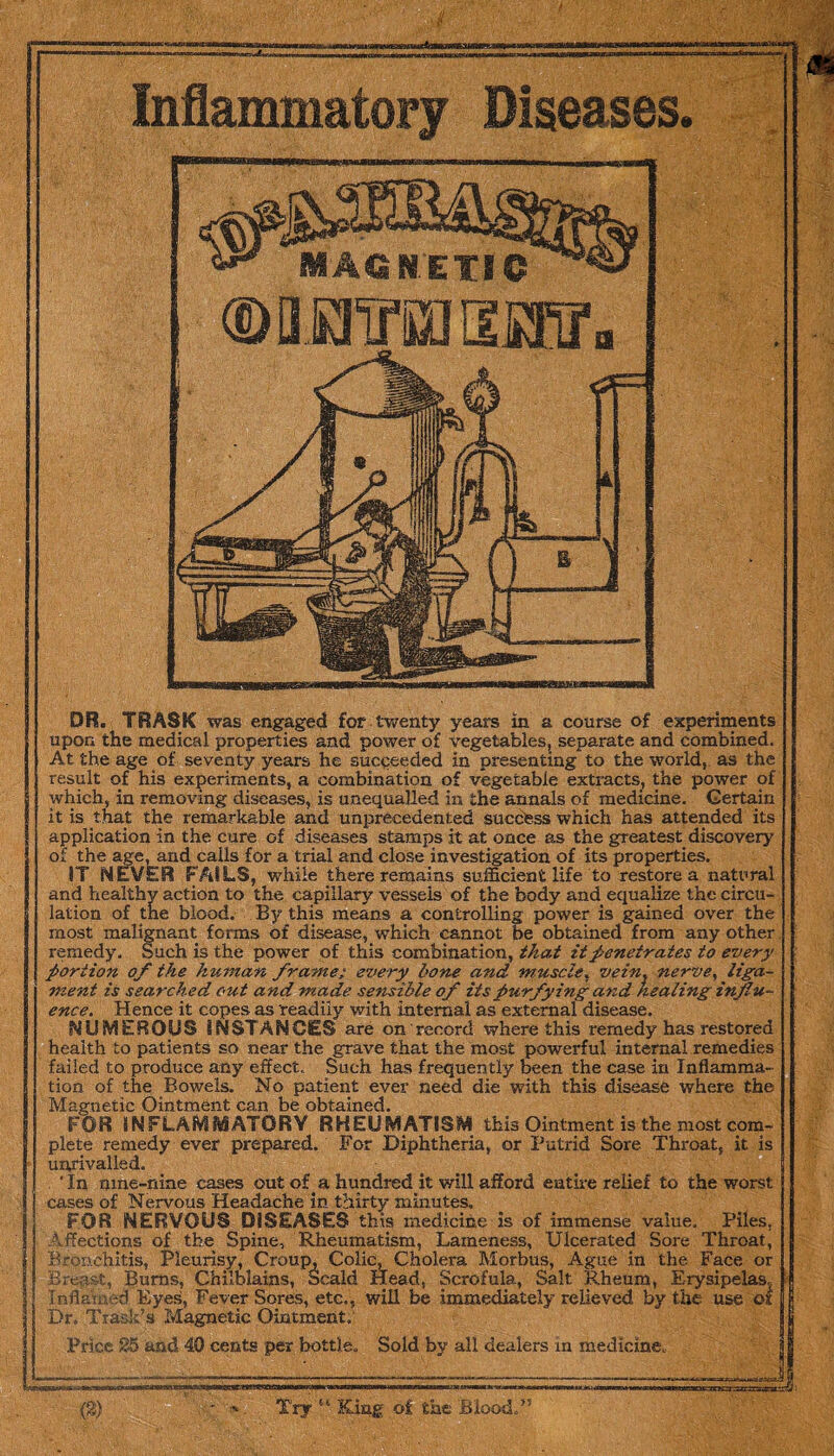 DR. TRASK was engaged for twenty years in a course of experiments upon the medical properties and power of vegetables, separate and combined. At the age of seventy years he succeeded in presenting to the world, as the result of his experiments, a combination of vegetable extracts, the power of which, in removing diseases, is unequalled in the annals of medicine. Gertain it is that the remarkable and unprecedented success which has attended its application in the cure of diseases stamps it at once as the greatest discovery of the age, and calls for a trial and close investigation of its properties. IT NEVER FAILS, while there remains sufficient life to restore a natural and healthy action to the capillary vessels of the body and equalize the circu¬ lation of the blood. By this means a controlling power is gained over the most malignant forms of disease, which cannot be obtained from any other remedy. Such is the power of this combination, that it penetrates to every portion of the hitman frame; every bone and muscle, vein, nerve, liga¬ ment is searched out and made sensible of itspurfying and healing influ¬ ence. Hence it copes as readily with internal as external disease. NUMEROUS INSTANCES are on record where this remedy has restored health to patients so near the grave that the most powerful internal remedies failed to produce any effect. Such has frequently been the case in Inflamma¬ tion of the Bowels. No patient ever need die with this disease where the Magnetic Ointment can be obtained. FOR INFLAMMATORY RHEUMATISM this Ointment is the most com¬ plete remedy ever prepared. For Diphtheria, or Putrid Sore Throat, it is unrivalled. ‘ In nine-nine cases out of a hundred it will afford entire relief to the worst cases of Nervous Headache in thirty minutes. FOR NERVOUS DISEASES this medicine is of immense value. Piles, Affections of the Spine, Rheumatism, Lameness, Ulcerated Sore Throat, Bronchitis, Pleurisy, Croup, Colic, Cholera Morbus, Ague in the Face or Breast, Burns, Chilblains, Scald Head, Scrofula, Salt Rheum, Erysipelas. Inflamed Eyes, Fever Sores, etc., will be immediately relieved by the use ox Dr. Trask’s Magnetic Ointment. Price 25 and 40 cents per bottle. Sold by all dealers in medicine. ■ <3= |4 Try «• King o£ the Blood,”