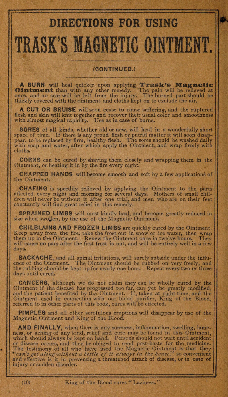TRASK’S MAGNETIC OINTMENT. (CONTINUED.) A BURN will heal quicker upon applying 'TfT£&®3s:,S Magnetic Ointment than with any other remedy. The pain will be relieved at once, and no scar will be left from the injury. The burned part should be thickly covered with the ointment and cloths kept on to exclude the air. A CUT OR BRUISE will soon cease to cause suffering, and the ruptured flesh and skin will knit together and recover their usual color and smoothness with almost magical rapidity. Use as in case of bums, SORES of all kinds, whether old or new, will heal in a wonderfully short space of time. If there is any proud flesh or putrid matter it will soon disap¬ pear, to be replaced by firm, healthy flesh. The sores should be washed daily with soap and water, after which apply the Ointment, and wrap firmly with cloths. CORNS can be cured by shaving them closely and wrapping them in the Ointment, or heating it in by the fire every night. CHAPPED HANDS will become smooth and soft by a few applications of the Ointment. CHAFING is speedily relieved by applying the Ointment to the parts affected every night and morning for several days. Mothers of small chil¬ dren will never be without it after one trial, and men who are on their feet constantly will find great relief in this remedy. SPRAINED LIMBS will most kindly heal, and become greatly reduced in size when swollen, by the use of the Magnetic Ointment. G3SSLBLAINS AND FROZEN LIMBS are quickly cured by the Ointment. Keep away from the fire, take the frost out in snow or ice water, then wrap them up in the. Ointment. Renew the Ointment once in twelve hours. They will cause no pain after the first frost is out, and will be entirely well in a few days. BACKACHE, and all spinal irritations, will surely subside under the influ¬ ence of the Ointment. The Ointment should be rubbed on very freely, and the rubbing should be kept tip for nearly one hour. Repeat every two or three days until cured. CANCERS, although we do not claim they can be wholly cured by the Ointment if the disease has progressed too far, can yet be greatly modified, aud the patient benefited by the Ointment. I f, taken at right time, and the Ointment used in connection with our blood purifier, King of the Blood, referred to in other parts of this book, cures will be effected. PIMPLES and all other scrofulous eruptions will disappear by use of the Magnetic Ointment and King of the Blood. AND FINALLY, when there is any soreness, inflammation, swelling, lame¬ ness, or aching of any kind, relief and cure may be found in this Ointment, which should always be kept on hand. Persons should not wait until accident or disease occurs, and then be obliged to send post-haste for the medicine. The testimony of all who have used the Magnetic Ointment is that they '’can'tget along-without a bottle of it always in the house' so convenient and effective is it in preventing a threatened attack of disease, or in case of injury or sudden disorder.