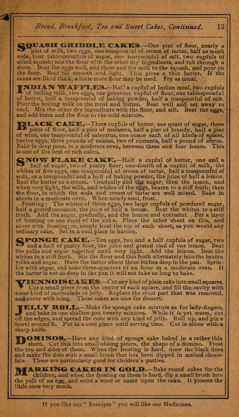 CQIJASH CAKE9.-One pint of flour, nearly a pint of milk, two eggs, one teaspoonful of cream of tartar, half as much soda, four tablespoonfuls of sugar, one teaspoonful of salt, two cupfuls of sifted squash; mix the flour with the other dry ingredients, and rub through a sieve. Beat the eggs well, add them and the milk to the squash, and pour on the flour. Beat till smooth and light. This gives a thin batter. If the cakes are liked thick, a little more flour may be used. Fry as usual. WAFFI^ES.—Half a cupful of Indian meal, two cupfuls of boiling milk, two eggs, one generous cupful of flour, one tablespoonful of butter, half a teaspoonful of baking powder, half a teaspoonful of salt. Pour the boiling milk on the meal and butter. Beat well and set away to cool. Mix the other dry ingredients with the flour, and sift. Beat the eggs, and add them and the flour to the cold mixture. CAK1E.—Three cupfuls of butter, one quart of sugar, three pints of flour, half a pint of molasses, half a pint of brandy, half a pint of wine, one teaspoonful of saleratus, one ounce each of all kind9 of spices, twelve eggs, three pounds of raisins, two of currants, half a pound of citron. Bake in deep pans, in a moderate oven, between three and four hours. This is one of the best of rich cakes. FiAKE CAKE.—Half a cupful of butter, one and a kaif 0f sugar, two of pastry flour; one-fourth of a cupful of milk, the whites of five eggs, one teaspoonful of cream of tartar, half a teaspoonful of soda, or a teaspoonful and a half of baking powder, the juice of half a lemon. Beat the butter to a cream. Gradually add the sugar, then the lemon, and when very light, the milk, and whites of the eggs, beaten to a stiff froth; then the flour, in which the soda and cream of tartar are well mixed. Bake in sheets in a moderate oven. When nearly cool, frost. Frosting: The whites of three eggs, two large cupfuls of powdered sugar, half a grated cocoanut, the juice of half a lemon. Beat the whites to a stiff froth. Add the sugar, gradually, and the lemon and cocoanut. Put a layer of frosting on one sheet of the cake. Place the other sheet on this, and cover with frosting; or, simply frost the top of each sheet, as you would any ordinary cake. Set in a cool place to harden. two Beat the yolks and sugar together until very light. Add the lemon. Beat the whites to a stiff froth. Stir the flour and this froth alternately into the beaten yolks and sugar. Have the batter about three inches deep in the pan. Sprin¬ kle with sugar, and bake three-quarters of an hour in a moderate oven. If the batter is not so deep in the pan it will not take so long to bake. C A2-058S.—Cut any kind of plain cake into small squares, * Cut a small piece from the center of each square, and fill the cavity with some kind of marmalade or jelly. Replace the crust part that was removed, and cover with icing. These cakes are nice for dessert. JEU¥ I* .—Make the sponge cake mixture as for lady-fingers, and bake in one shallow pan twenty minutes. While it is yet warm, cut off the edges, and spread the cake with any kind of jelly. Roll up, and pin a towel around it. Put in a cool place until serving time. Cut in slices with a sharp knife. 1AOMINOS.—Have any kind of sponge cake baked in a rather thin As* sheet. Cut this into small oblong pieces, the shape of a domino. Frost the top and sides of them. When the frosting is hard, draw the black lines and make the dots with a small brush that has been dipped in melted choco¬ late. These are particularly good for children’s parties. mfARKmG CAKES IN GOED.—Bake round cakes for the children, and when the frosting on them is hard, dip a small brush into the yolk of an egg, and write a word or name upon the cake. It pleases the little ones very much. CA1£I2.—Ten eggs, two and a half cupfuls of sugar, and a half of pastry flour, the juice and grated rind of one lemon. If you like our “ Receipts” you will like our Medicines.