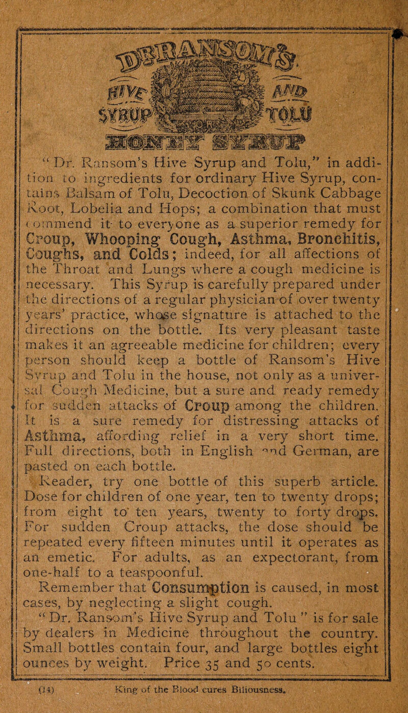 “ Dr. Ransom’s Hive Syrup and Tolu/ in addi¬ tion to ingredients for ordinary Hive Syrup, con¬ tains Balsam of Tolu, Decoction of Skunk Cabbage Root, Lobelia and Hops; a combination that must commend it- to everyone as a superior remedy for Croup, Whooping Cough, Asthma, Bronchitis, Coughs, and Colds; indeed, for all affections of the Throat arid Lungs where a cough medicine is necessary. This Syrup is carefully prepared under the directions of a regular physician of over twenty years’ practice, who^e signature is attached to the directions on the bottle. Its very pleasant taste makes it an agreeable medicine for children; every person should keep a bottle of Ransom’s Hive Svrup and Tolu in the house, not only as a univer¬ sal Cough Medicine, but a sure and ready remedy for sudden attacks of Croup among the children. It is a sure remedy for distressing attacks of Asthma, affording relief in a very short time. Full directions, both in English 0md German, are pasted on each bottle. Reader, try one bottle of this superb article. Dose for children of one year, ten to twenty drops; from eight to* ten years, twenty to forty drops. For sudden Croup attacks, the dose should be repeated every fifteen minutes until it operates as an emetic. For adults, as an expectorant, from one-half to a teaspoonful. Remember that Consumption is caused, in most cases, by neglecting a slight cough. “ Dr. Ransom’s Hive Syrup and Tolu ” is for sale by dealers in Medicine throughout the country. Small bottles contain four, and large bottles eight ounces by weight. Price 35 arid 50 cents.