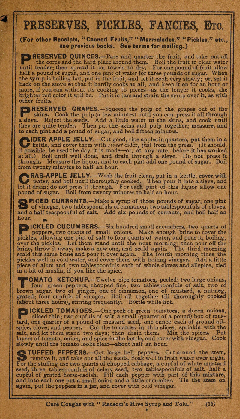 PRESERVES, PICKLES, FANCIES, Etc. (For other Receipts, “Canned Fruits,” “Marmalades,” “Pickles,” etc., see previous books. See terms for mailing.) PRESERVED QUINCES. —Pare and quarter the fruit, and take out all the cores and the hard place around them. Boil the fruit in clear water until tender; then spread it on towels to dry. For one pound of fruit allow half a pound of sugar, and one pint of water for three pounds of sugar. When the syrup is boiling hot, put in the fruit, and let it cook very slowly; or, set it back on the stove so that it hardly cooks at all, and keep it on for an hour or more, if you can without its cooking to pieces—as the longer it cooks, the brighter red color it will be. Put it in jars and strain the syrup over it, as with other fruits. PRESERVED GRAPES.—Squeeze the pulp of the grapes out of the skins. Cook the pulp (a few minutes) until you can press it all through a sieve. Reject the seeds. Add a little water to the skins, and cook until they are quite tender. Then put the skins and pulp together; measure, and to each pint add a pound of sugar, and boil fifteen minutes. CIDER APPLE JELLY .—Cut good, ripe apples in quarters, put them in a kettle, and cover them with sweet cider, just from the press. (It should, if possible, be used the day it is made—or, at any rate, before it has worked at all.) Boil until well done, and drain through a sieve. Do not press it through. Measure the liquor, and to each pint add one pound of sugar. Boil from twenty minutes to half an hour. CRAB-APPLE JELLY.—Wash the fruit clean, put in a kettle, cover, with water, and boil until thoroughly cooked. Then pour it into a sieve, and let it drain; do not press it through. For each pint of this liquor allow one pound of sugar. Boil from twenty minutes to half an hour. SPICED CURRANT®.—Make a syrup of three pounds of sugar, one pint of vinegar, two tablespoonfuls of cinnamon, two tablespoonfuls of cloves, and a half teaspoonful of salt. Add six pounds of currants, and boil half an hour. m PICKLED CUCUMBERS.—Six hundred small cucumbers, two quarts of peppers, two quarts of small onions. Make enough brine to cover the pickles, allowing one pint of salt to four quarts of water, and pour it, boiling, over the pickles. Let them stand until the next morning; then pour off the brine, throw it away, make a new one, and scald again. The third morning scald this same brine and pour it over again. The fourth morning rinse the pickles well in cold water, and cover them with boiling vinegar. Add a little piece of alum and two tablespoonfuls each of whole cloves and allspice, tied in a bit of muslin, if you like the spice. Tomato ketchup .—Twelve ripe tomatoes, peeled; two large onions, four green peppers, chopped fine; two tablespoonfuls of salt, two of brown sugar, two of ginger, one of cinnamon, one of mustard, a nutmeg, grated; four cupfuls of vinegar. Boil all together till thoroughly cooked (about three hours), stirring frequently. Bottle while hot. PICKLED TOMATOES.—One peck of green tomatoes, a dozen onions, sliced thin; two cupfuls of salt, a small (quarter of a pound) box of mus¬ tard, one quarter of a pound of mustard seed, one ounce each of ground all¬ spice, clove, and pepper. Cut the tomatoes in thin slices, sprinkle with the salt, and let them stand two days; then drain them. Mix the spices. Put layers of tomato, onion, and spice in the kettle, and cover with vinegar. Cook slowly until the tomato looks clear—about half an hour. STUFFED PEPPERS.—Get large bell peppers. Cut around the stem, remove it, and take out all the seeds. Soak well in fresh water over night. For the stuffing use two quarts of chopped cabbage, a cupful of white mustard seed, three tablespoonfuls of celery seed, two tablespoonfuls of salt, half a cupful of grated horse-radish. Fill each pepper with part of this mixture, and into each one put a small onion and a little cucumber. Tie the stem on again, put the peppers in a jar, and cover with cold vinegar. SS A