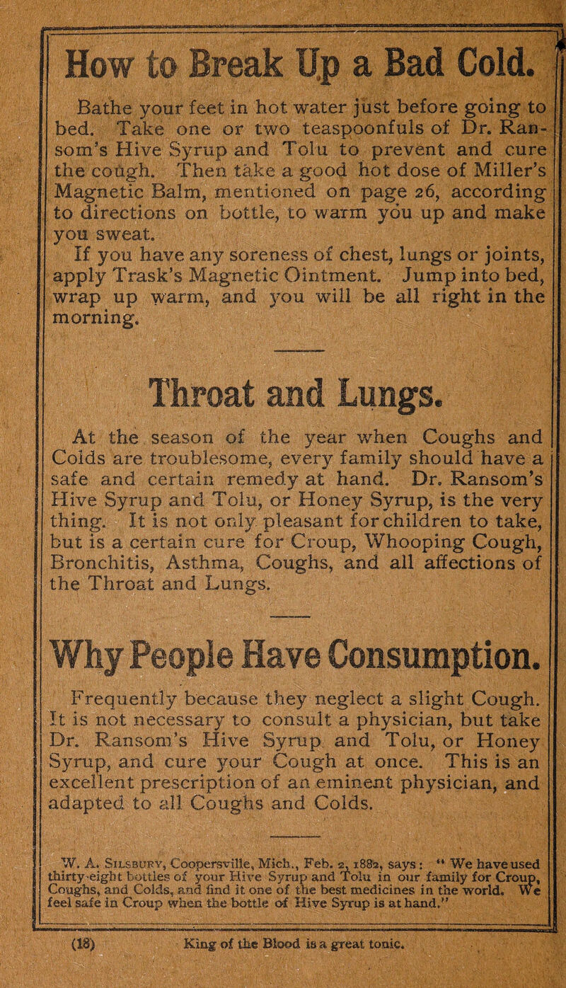 How to Break Up a Bad Cold. Bathe your feet in hot water just before going to bed. Take one or two teaspooniuls of Dr. Ran¬ som’s Hive Syrup and Tolu to prevent and cure the cough. Then take a good hot dose of Miller’s Magnetic Balm, mentioned on page 26, according to directions on bottle, to warm you up and make you sweat. If you have any soreness of chest, lungs or joints, apply Trask’s Magnetic Ointment. Jump into bed, wrap up warm, and you will be all right in the morning. . Throat and Lungs. At the season of the year when Coughs and Colds are troublesome, every family should have a safe and certain remedy at hand. Dr. Ransom’s Hive Syrup and Tolu, or Honey Syrup, is the very thing. It is not only, pleasant for children to take, but is a certain cure for Croup, Whooping Cough, Bronchitis, Asthma, Coughs, and all affections of the Throat and Lungs. Why People Have Consumption. Frequently because they neglect a slight Cough. It is not necessary to consult a physician, but take Dr. Ransom’s Hive Syrup, and Tolu, or Honey Syrup, and cure your Cough at once. This is an excellent prescription of an eminent physician, and adapted to all Coughs and Colds. W. A. Silsbufy, Coopersville, Mich., Feb. 2,1882, says: “ We have used thirty-eight bottles of your Hive Syrup and Tolu in our family for Croup, Coughs, and Colds, and find it one of the best medicines in the world. We feel safe in Croup when the bottle of Hive Syrup is at hand.” ll==^=s==~=======^^