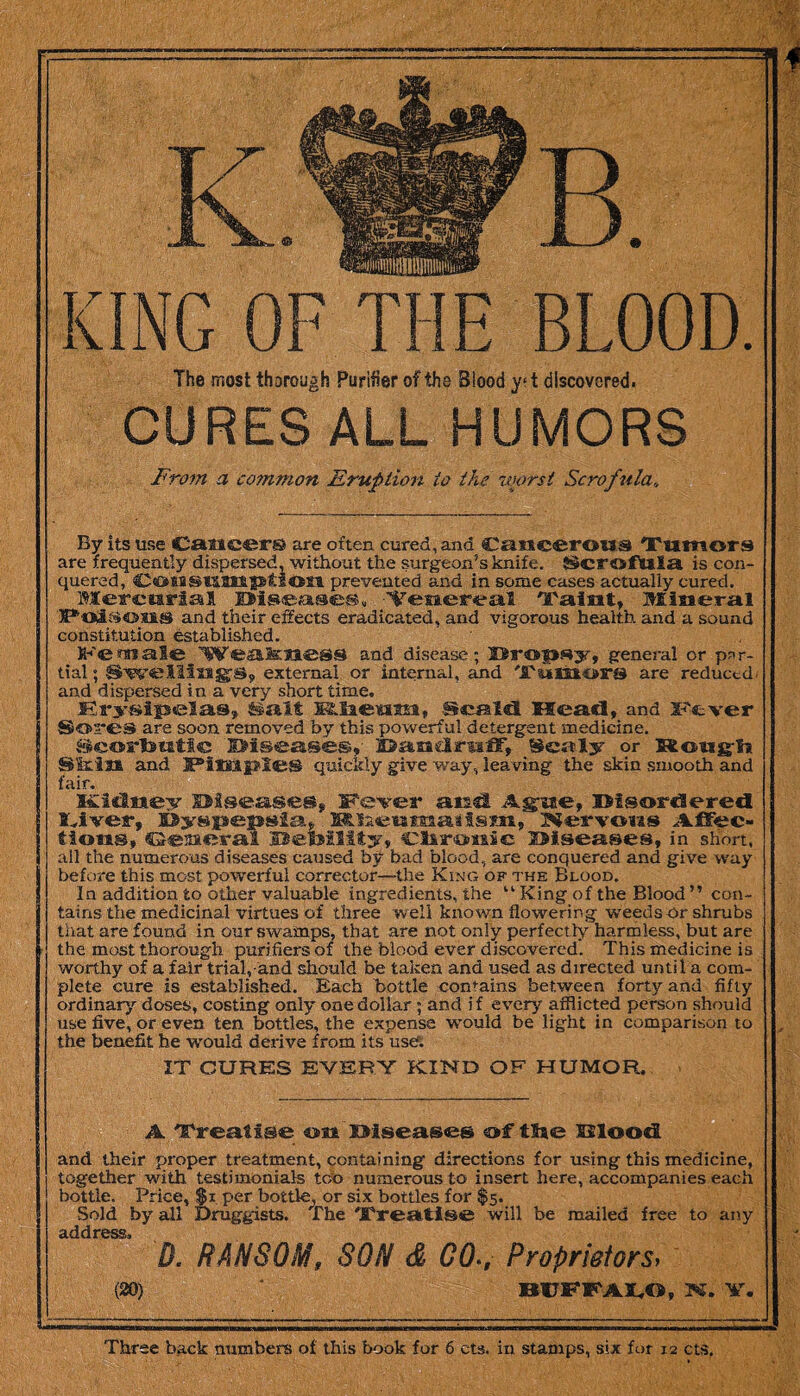 The most thorough Purifier of the Blood y?t discovered. CURES ALL HUMORS From a common Eruption to the worst Scrofula,, By its use Cancers are often cured, and Cancerous Tumors are frequently dispersed, without the surgeon’s knife. Scrofula is con¬ quered, Consumption prevented and in some cases actually cured. Mercurial Diseases, ■‘Venereal Taint, Mineral Poii^oas and their effects eradicated, and vigorous health and a sound constitution established. Weafeness and disease; Dropsy, general or par¬ tial ; Swellings, external or internal, and Tumors are reduced, and dispersed in a very short time, Erysipelas, Salt MLlaeum, .Scald Mead, and Fever Sores are soon removed by this powerful detergent medicine, Seorteutfc Diseases, Dandruff, Scaly or Rough Sirin and JPatsapIes quickly give way, leaving the skin smooth and fair. Kiilwey Diseases, Fever and Ague, Disordered Liver, Dyspepsia,. MTaeumaaism, Nervous Affec¬ tions, Gesieral IBetsility, Clircmic 2Mseases, in short, all the numerous diseases caused by bad blood, are conquered and give way before this most powerful corrector—the King of the Blood. In addition to other valuable ingredients, the “ King of the Blood ” con¬ tains the medicinal virtues of three well known flowering weeds or shrubs that are found in our swamps, that are not only perfectly harmless, but are the most thorough purifiers of the blood ever discovered. This medicine is worthy of a fair trial,-and should be taken and used as directed until a com¬ plete cure is established. Each bottle contains between forty and fifty ordinary doses, costing only one dollar; and i f every afflicted person should use five, or even ten bottles, the expense would be light in comparison to the benefit he w'ould derive from its user. IT CURES EVERY KIND OF HUMOR, A Treatise on Diseases of tSse EJloodl and their proper treatment, containing directions for using this medicine, together with, testimonials too numerous to insert here, accompanies each bottle. Price, $i per bottle, or six bottles for $5. Sold by all Druggists. The Treatise will be mailed free to any ciddfOSSs D. RANSOM# SON & G0>, Proprietors> (20) BUFFALO, N. Y. Three back numbers of this book for 6 cts. in stamps, six for 12 cts.