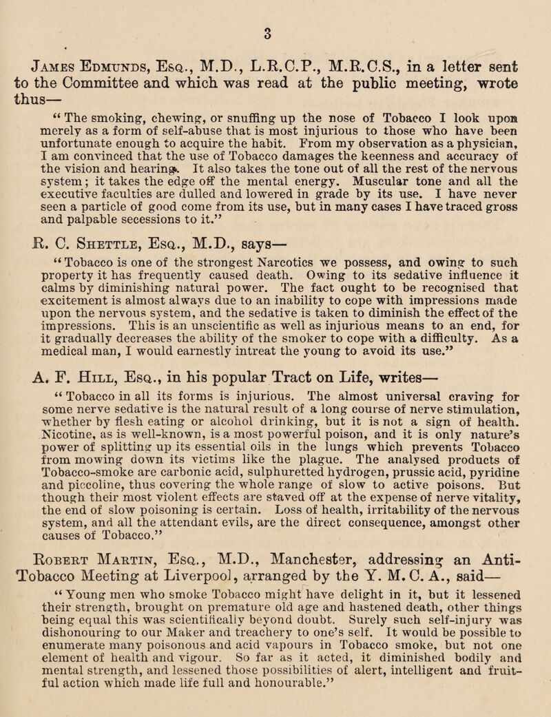 James Edmtjnds, Esq., M.D., L.B.C.P., M.B.C.S., in a letter sent to the Committee and which was read at the public meeting, wrote thus— “ The smoking, chewing, or snuffing up the nose of Tobacco I look upon merely as a form of self-abuse that is most injurious to those who have been unfortunate enough to acquire the habit. From my observation as a physician, I am convinced that the use of Tobacco damages the keenness and accuracy of the vision and hearing*. It also takes the tone out of all the rest of the nervous system; it takes the edge off the mental energy. Muscular tone and all the executive faculties are dulled and lowered in grade by its use. I have never seen a particle of good come from its use, but in many cases I have traced gross and palpable secessions to it.” ft. C. Shettle, Esq., M.D., says— “ Tobacco is one of the strongest Nar*cotics we possess, and owing to such property it has frequently caused death. Owing to its sedative influence it calms by diminishing natural power. The fact ought to be recognised that excitement is almost always due to an inability to cope with impressions made upon the nervous system, and the sedative is taken to diminish the effect of the impressions. This is an unscientific as well as injurious means to an end, for it gradually decreases the ability of the smoker to cope with a difficulty. As a medical man, I would earnestly intreat the young to avoid its use.” A. F. Hill, Esq., in his popular Tract on Life, writes— “ Tobacco in all its forms is injurious. The almost universal craving for some nerve sedative is the natural result of a long course of nerve stimulation, whether by flesh eating or alcohol drinking, but it is not a sign of health. Nicotine, as is well-known, is a most powerful poison, and it is only nature’s power of splitting up its essential oils in the lungs which prevents Tobacco from mowing down its victims like the plague. The analysed products of Tobacco-smoke are carbonic acid, sulphuretted hydrogen, prussic acid, pyridine and piccoline, thus covering the whole range of slow to active poisons. But though their most violent effects are staved off at the expense of nerve vitality, the end of slow poisoning is certain. Loss of health, irritability of the nervous system, and all the attendant evils, are the direct consequence, amongst other causes of Tobacco.” Bobert Martin, Esq., M.D., Manchester, addressing an Anti- Tobacco Meeting at Liverpool, arranged by the Y. M. 0. A., said— “ Young men who smoke Tobacco might have delight in it, but it lessened their strength, brought on premature old age and hastened death, other things being equal this was scientifically beyond doubt. Surely such self-injury was dishonouring to our Maker and treachery to one’s self. It would be possible to enumerate many poisonous and acid vapours in Tobacco smoke, but not one element of health and vigour. So far as it acted, it diminished bodily and mental strength, and lessened those possibilities of alert, intelligent and fruit¬ ful action which made life full and honourable.”